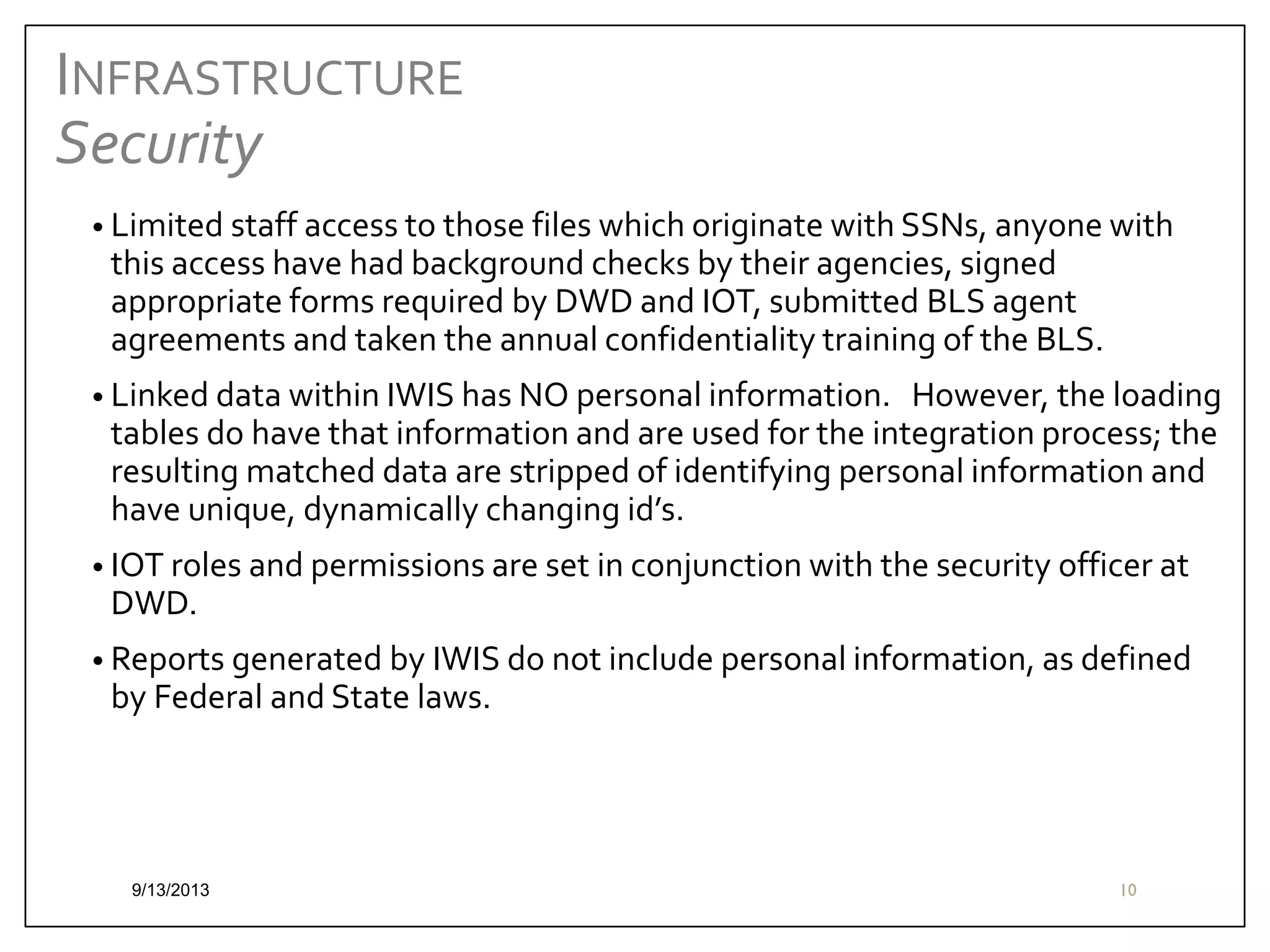 INFRASTRUCTURE
Security
• Limited staff access to those files which originate with SSNs, anyone with

this access have had background checks by their agencies, signed
appropriate forms required by DWD and IOT, submitted BLS agent
agreements and taken the annual confidentiality training of the BLS.

• Linked data within IWIS has NO personal information.

However, the loading
tables do have that information and are used for the integration process; the
resulting matched data are stripped of identifying personal information and
have unique, dynamically changing id’s.

• IOT roles and permissions are set in conjunction with the security officer at

DWD.

• Reports generated by IWIS do not include personal information, as defined

by Federal and State laws.

9/13/2013

10

 