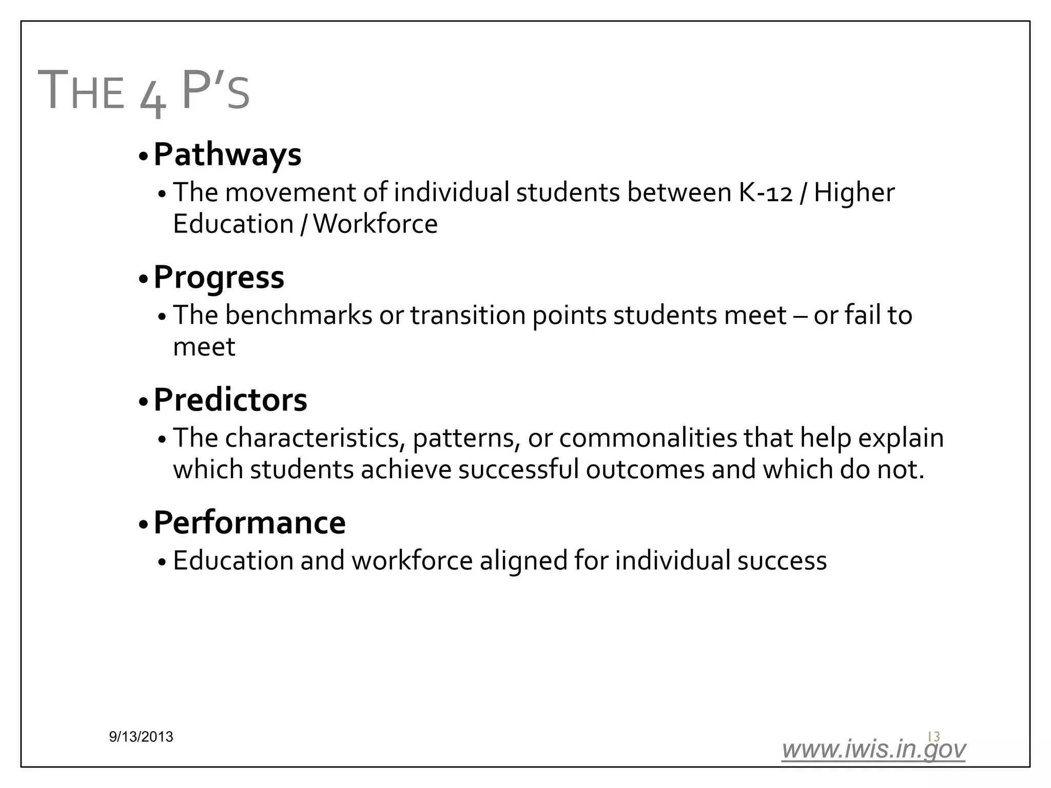 THE 4 P’S
• Pathways
• The movement of individual students between K-12 / Higher
Education / Workforce
• Progress
• The benchmarks or transition points students meet – or fail to
meet
• Predictors
• The characteristics, patterns, or commonalities that help explain
which students achieve successful outcomes and which do not.
• Performance
• Education and workforce aligned for individual success

9/13/2013

13

www.iwis.in.gov

 