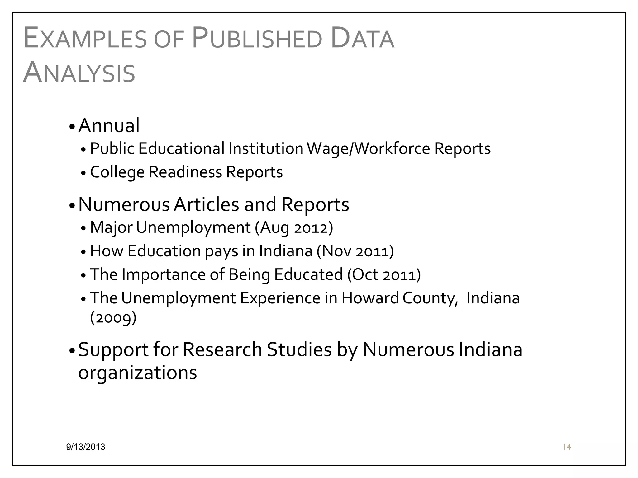 EXAMPLES OF PUBLISHED DATA
ANALYSIS
• Annual
• Public Educational Institution Wage/Workforce Reports
• College Readiness Reports
• Numerous Articles and Reports
• Major Unemployment (Aug 2012)
• How Education pays in Indiana (Nov 2011)
• The Importance of Being Educated (Oct 2011)
• The Unemployment Experience in Howard County, Indiana
(2009)
• Support for Research Studies by Numerous Indiana

organizations

9/13/2013

14

 