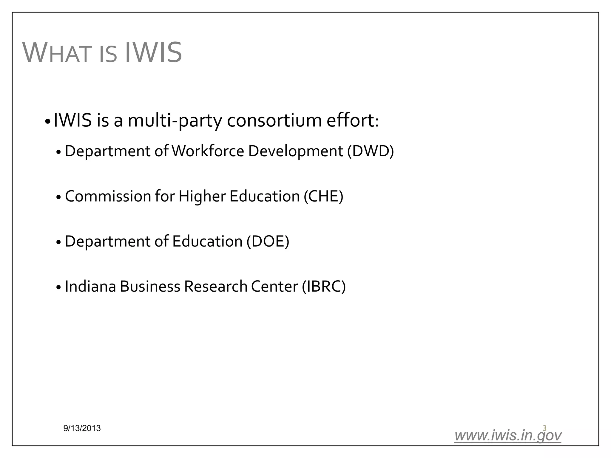 WHAT IS IWIS
• IWIS is a multi-party consortium effort:
• Department of Workforce Development (DWD)
• Commission for Higher Education (CHE)
• Department of Education (DOE)
• Indiana Business Research Center (IBRC)

9/13/2013

3

www.iwis.in.gov

 