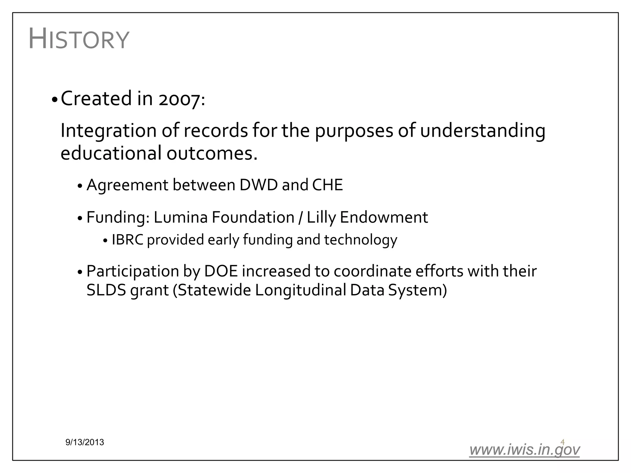 HISTORY
• Created in 2007:

Integration of records for the purposes of understanding
educational outcomes.
• Agreement between DWD and CHE
• Funding: Lumina Foundation / Lilly Endowment
• IBRC provided early funding and technology

• Participation by DOE increased to coordinate efforts with their

SLDS grant (Statewide Longitudinal Data System)

9/13/2013

4

www.iwis.in.gov

 