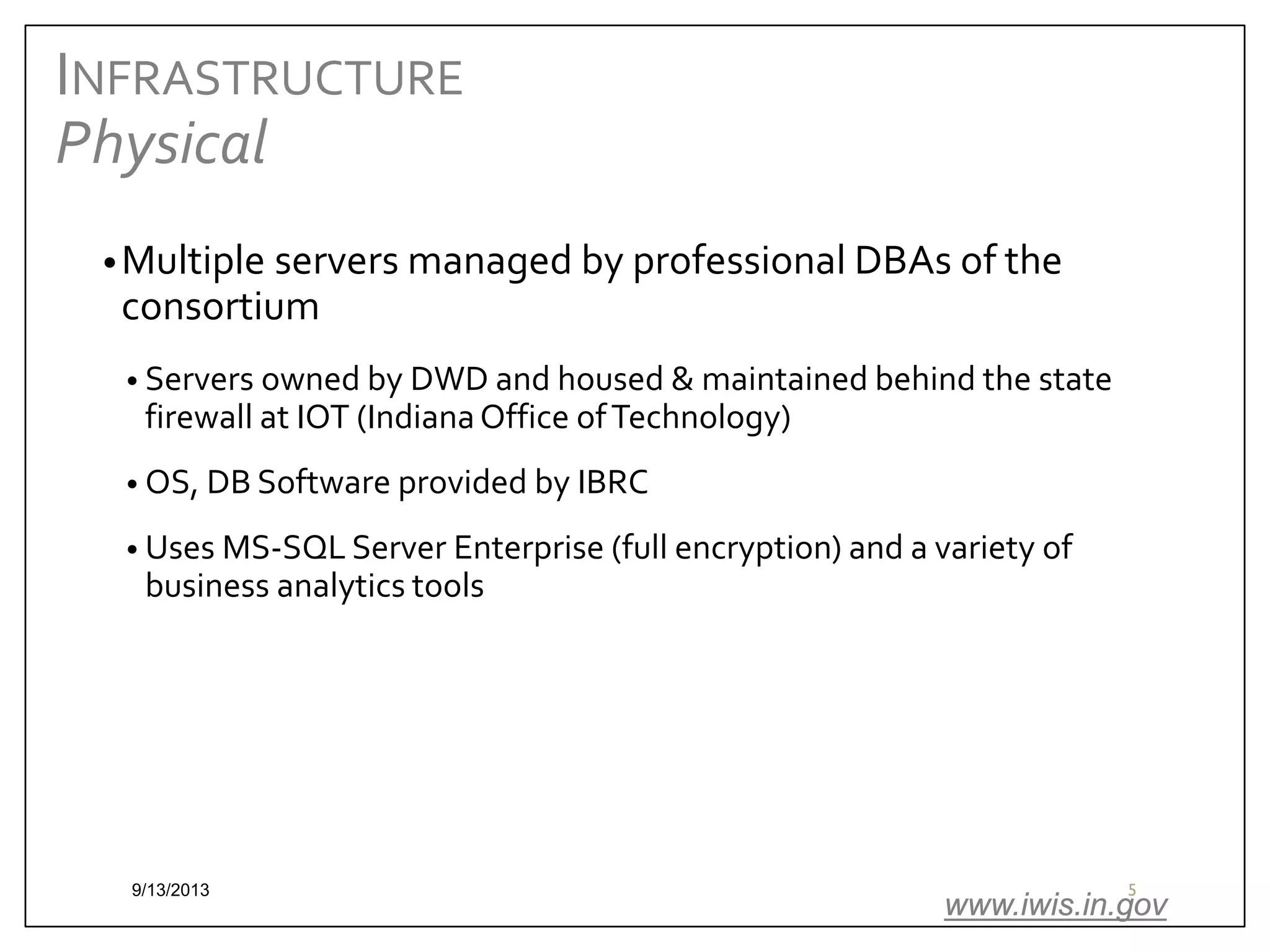 INFRASTRUCTURE
Physical
• Multiple servers managed by professional DBAs of the

consortium

• Servers owned by DWD and housed & maintained behind the state

firewall at IOT (Indiana Office of Technology)

• OS, DB Software provided by IBRC
• Uses MS-SQL Server Enterprise (full encryption) and a variety of

business analytics tools

9/13/2013

5

www.iwis.in.gov

 