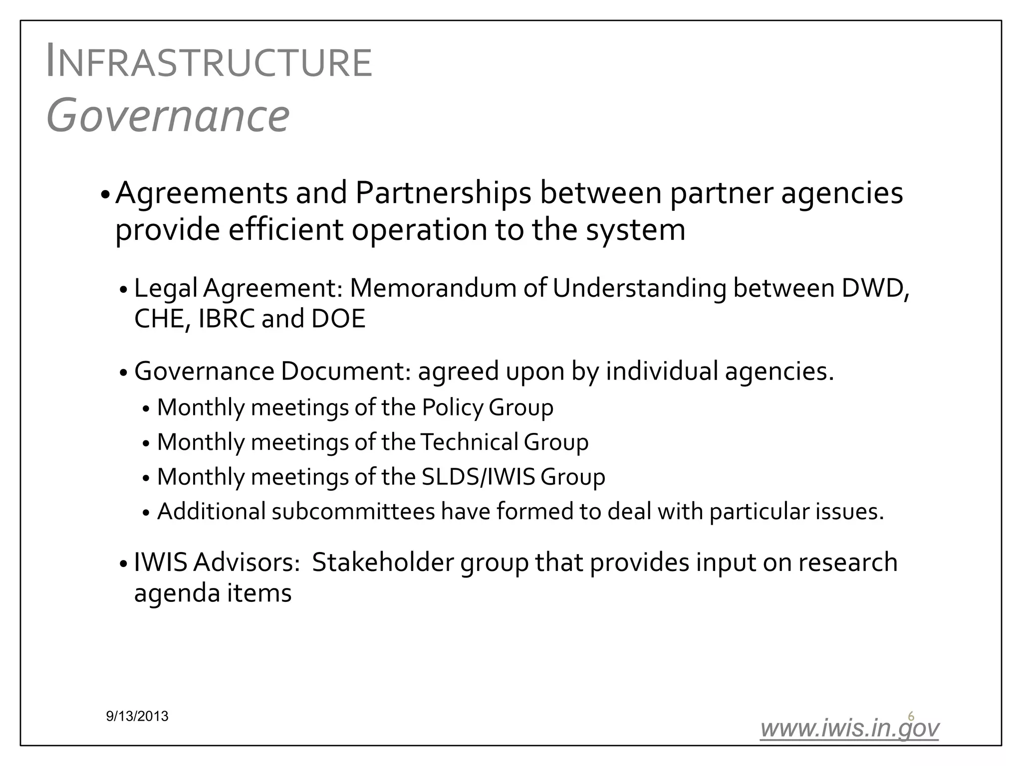INFRASTRUCTURE
Governance
• Agreements and Partnerships between partner agencies

provide efficient operation to the system

• Legal Agreement: Memorandum of Understanding between DWD,

CHE, IBRC and DOE

• Governance Document: agreed upon by individual agencies.

Monthly meetings of the Policy Group
• Monthly meetings of the Technical Group
• Monthly meetings of the SLDS/IWIS Group
• Additional subcommittees have formed to deal with particular issues.
•

• IWIS Advisors:

agenda items

9/13/2013

Stakeholder group that provides input on research

6

www.iwis.in.gov

 