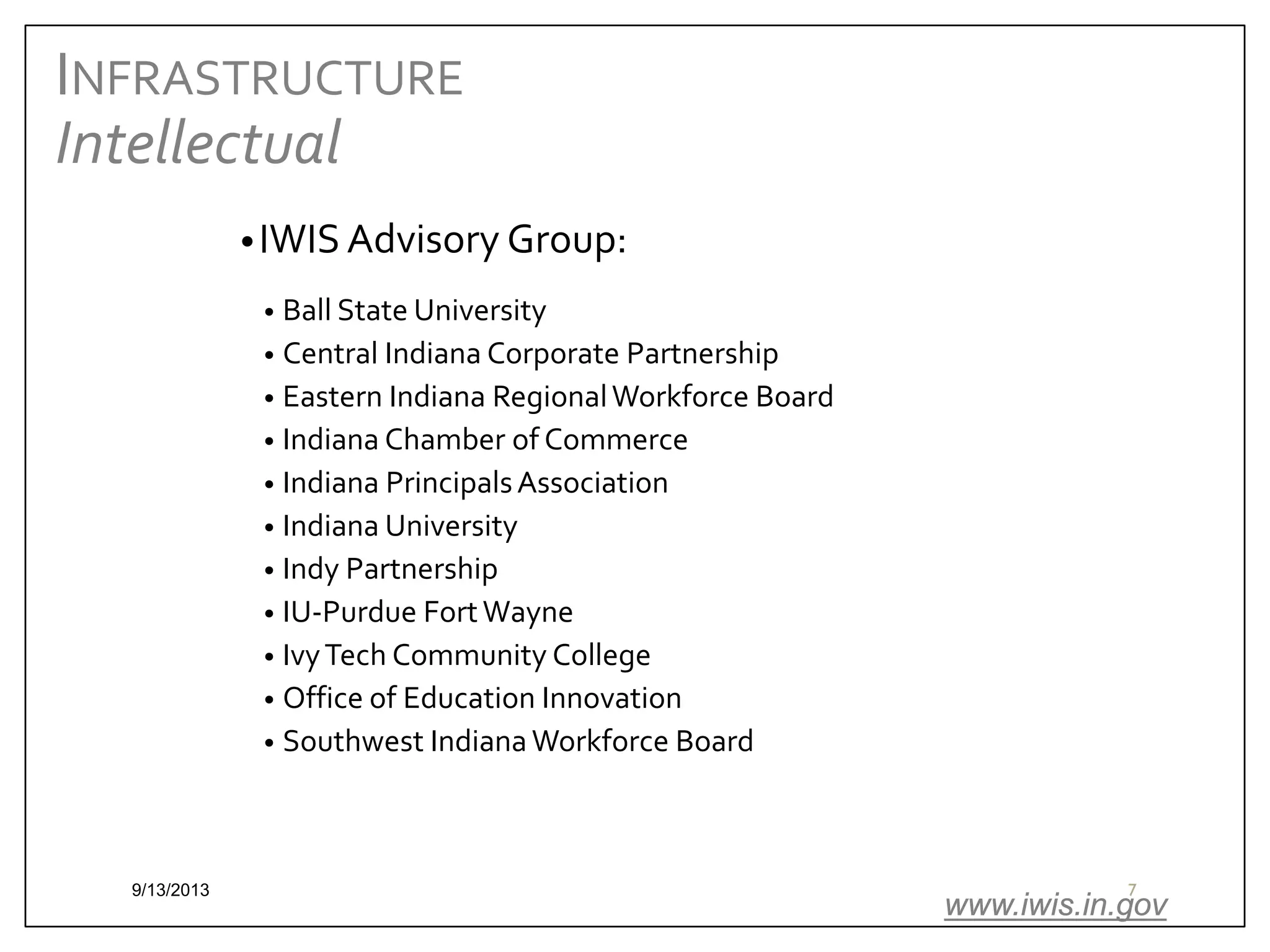 INFRASTRUCTURE
Intellectual
• IWIS Advisory Group:
Ball State University
• Central Indiana Corporate Partnership
• Eastern Indiana Regional Workforce Board
• Indiana Chamber of Commerce
• Indiana Principals Association
• Indiana University
• Indy Partnership
• IU-Purdue Fort Wayne
• Ivy Tech Community College
• Office of Education Innovation
• Southwest Indiana Workforce Board
•

9/13/2013

7

www.iwis.in.gov

 