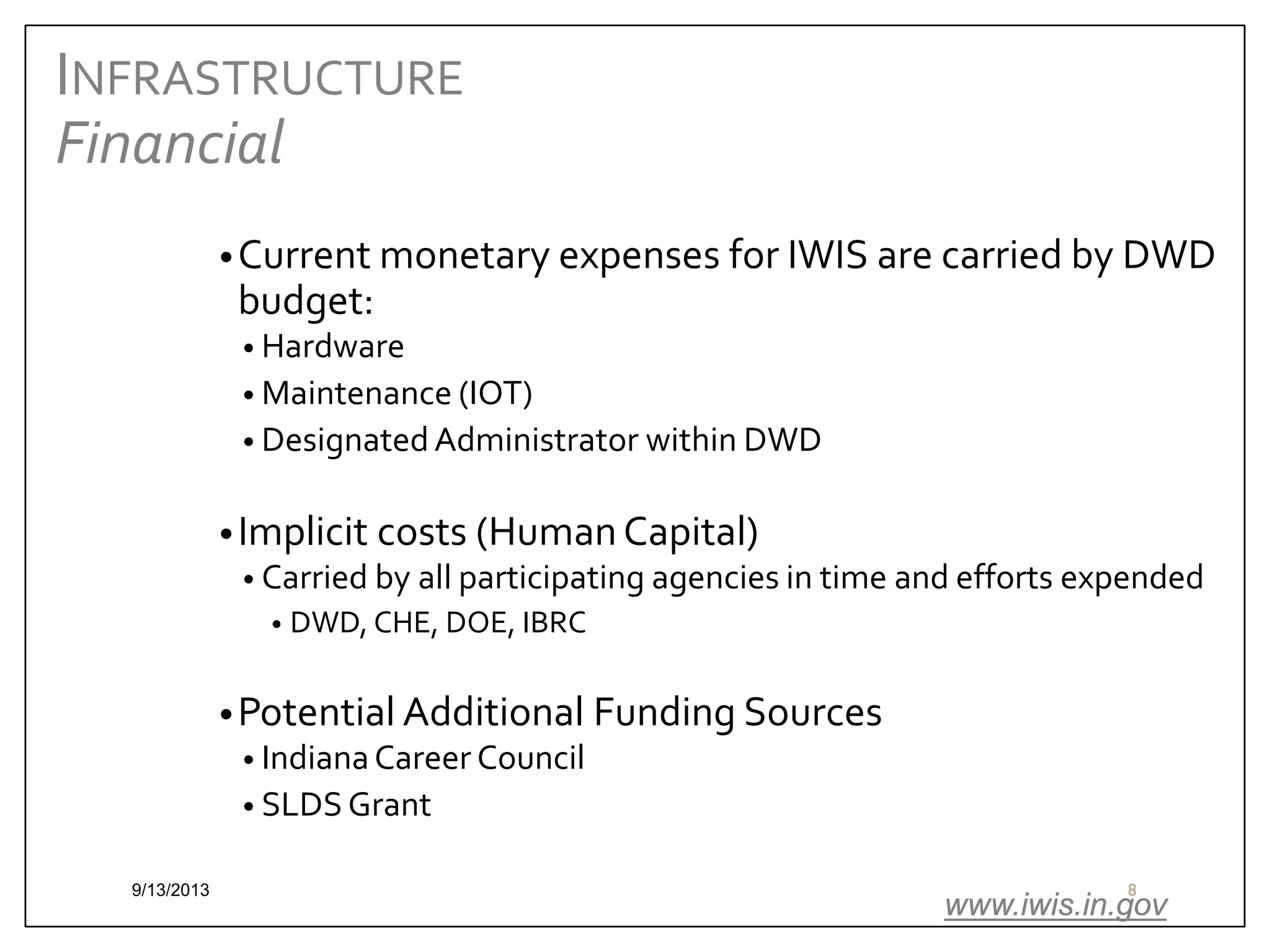 INFRASTRUCTURE
Financial
• Current monetary expenses for IWIS are carried by DWD

budget:

• Hardware
• Maintenance (IOT)
• Designated Administrator within DWD

• Implicit costs (Human Capital)
• Carried by all participating agencies in time and efforts expended
•

DWD, CHE, DOE, IBRC

• Potential Additional Funding Sources
• Indiana Career Council
• SLDS Grant
9/13/2013

8

www.iwis.in.gov

 