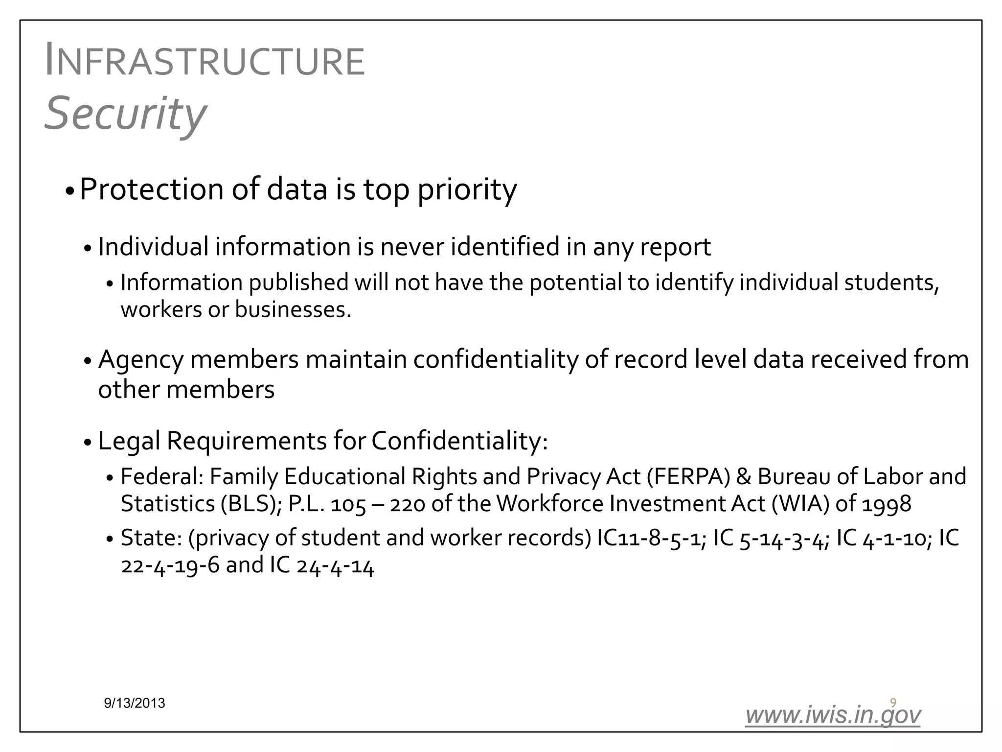 INFRASTRUCTURE
Security
• Protection of data is top priority
• Individual information is never identified in any report
•

Information published will not have the potential to identify individual students,
workers or businesses.

• Agency members maintain confidentiality of record level data received from

other members

• Legal Requirements for Confidentiality:

Federal: Family Educational Rights and Privacy Act (FERPA) & Bureau of Labor and
Statistics (BLS); P.L. 105 – 220 of the Workforce Investment Act (WIA) of 1998
• State: (privacy of student and worker records) IC11-8-5-1; IC 5-14-3-4; IC 4-1-10; IC
22-4-19-6 and IC 24-4-14
•

9/13/2013

9

www.iwis.in.gov

 