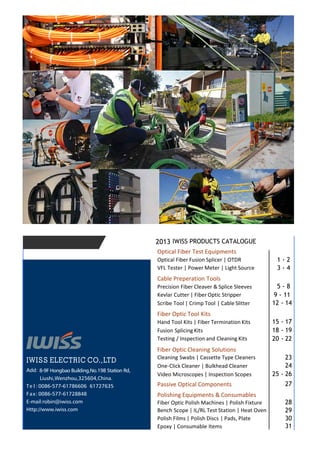 IWISS PRODUCTS CATALOGUE2013
Optical Fiber Test Equipments
Optical Fiber Fusion Splicer | OTDR 1 - 2
VFL Tester | Power Meter | Light Source 3 - 4
Cable Preperation Tools
Precision Fiber Cleaver & Splice Sleeves 5 - 8
Kevlar Cutter | Fiber Optic Stripper 9 - 11
Scribe Tool | Crimp Tool | Cable Slitter 12 - 14
Fiber Optic Tool Kits
Hand Tool Kits | Fiber Termination Kits 15 - 17
Fusion Splicing Kits 18 - 19
Testing / Inspection and Cleaning Kits 20 - 22
Fiber Optic Cleaning Solutions
Cleaning Swabs | Cassette Type Cleaners 23
One-Click Cleaner | Bulkhead Cleaner 24
Video Microscopes | Inspection Scopes 25 - 26
Passive Optical Components 27
Polishing Equipments & Consumables
Fiber Optic Polish Machines | Polish Fixture 28
Bench Scope | IL/RL Test Station | Heat Oven 29
Polish Films | Polish Discs | Pads, Plate 30
Epoxy | Consumable Items 31
Add: 8-9F Hongbao Building,No.198 Station Rd,
Liushi,Wenzhou,325604,China.
Te l : 0086-577-61786606 61727635
Fax: 0086-577-61728848
E-mail:robin@iwiss.com
Http://www.iwiss.com
 
