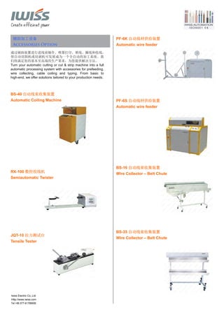 Tel:+86 577-61786606
辅助加工设备
Accessories Option
通过辅助装置进行进线前操作、喷墨打印、堆线、圈线和收线，
使自动切割机或切剥机可发展成为一个全自动的加工系统。我
们将满足您的基本至高端的生产要求，为您提供解决方法。
Turn your automatic cutting or cut & strip machine into a full
automatic processing system with accessories for prefeeding,
wire collecting, cable coiling and typing. From basic to
high-end, we offer solutions tailored to your production needs.
BS-40 自动线束收集装置
Automatic Coiling Machine
RX-100 数控绞线机
Semiautomatic Twister
JQT-10 拉力测试台
Tensile Tester
PF-6K 自动线材供给装置
Automatic wire feeder
PF-6S 自动线材供给装置
Automatic wire feeder
BS-16 自动线束收集装置
Wire Collector – Belt Chute
BS-35 自动线束收集装置
Wire Collector – Belt Chute
Iwiss Electric Co.,Ltd
Http://www.iwiss.com
 