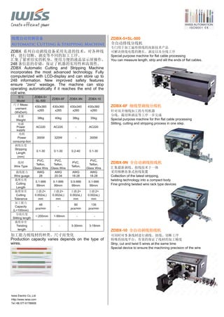 Tel:+86 577-61786606
线缆自动切剥设备
Automatic Cutting & Stripping Machine
ZDBX 系列自动剥线设备采用先进的技术，对各种线
材，进行切断、剥皮等不同的加工工序。
汇集了紧密结实的机身，使用方便的液晶显示屏操作，
248 条信息的存储，保证了机器的实用性和高效性。
ZDBX Automatic Cutting and Stripping Machine
incorporates the most advanced technology. Fully
computerized with LCD-display and can store up to
248 information. New improved safety features
ensure “zero” wastage. The machine can stop
operating automatically if it reaches the end of the
coil wire.
型号
Model
ZDBX-5+
SL-500
ZDBX-6F ZDBX-9N ZDBX-10
尺寸 Meas-
urement
(WxDxH)
430x360
x265
430x360
x265
430x340
x260
430x360
x260
重量
Weight
38kg 40kg 38kg 35kg
电源
Power
supply
AC220 AC220 - AC220
电耗
Power
consump-tion
300W 320W - 300W
剥线长度
Stripping
Length
(mm)
0.1-30 0.1-30 0.2-40 0.1-30
线材
Wire Type
PVC,
Telfon,
Glass Wire
PVC,
Telfon,
Glass Wire
PVC,
Telfon,
PVC,
Telfon,
Glass Wire
裁线能力
Wire guage
AWG
28
AWG
20-34
AWG
18-28
AWG
18-28
裁剪长度
Cutting
Length
0.1-999
99mm
0.1-999
99mm
0.5-999
99mm
0.1-999
99mm
裁剪容差
Cutting
Tolerance
±(0.2+
0.002xL)
mm
±(0.2+
0.002xL)
mm
±(0.2+
0.002xL)
mm
±(0.2+
0.002xL)
mm
加工能力
Capacity
(L=100mm)
48
pcs/min
-
60
pcs/min
135
pcs/min
分线长度
Slitting length
≤200mm 1-99mm - -
裁剪容差
Twisting
length
- - 3-30mm 3-18mm
加工能力视线材的种类、尺寸而变化
Production capacity varies depends on the type of
wires.
ZDBX-5+SL-500
全自动排线分线机
专门用于加工扁形排线的高新技术产品
可解决排线电缆的测长、剥皮以及分线工序
Special purpose machine for flat cable processing
You can measure length, strip and slit the ends of flat cables.
ZDBX-6F 细线型剥线分线机
针对双并细线加工的专用机器
分线、裁切和剥皮等工序一步完成
Special purpose machine for thin flat cable processing
Slitting, cutting and stripping process in one step.
ZDBX-9N 全自动剥线扭线机
汇集最新剥线、扭线技术于一体
采用细磨齿条式扭线装置
Collection of the latest stripping,
twisting technology into a compact body
Fine grinding twisted wire rack type devices
ZDBX-10 全自动剥线扭线机
可同时对 5 条线材进行剥线、扭线、切断工序
特殊的扭线平台，有效的保证了线材的加工精度
Strip, cut and twist 5 wires at the same time
Special device to ensure the machining precision of the wire
Iwiss Electric Co.,Ltd
Http://www.iwiss.com
 