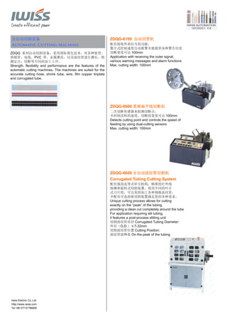 Tel:+86 577-61786606
全自动切割设备
Automatic Cutting Machine
ZDQG 系列自动切割设备，采用国际领先技术，对各种软管、
热缩管、电线、PVC 带、金属薄皮，以及波纹管进行测长、检
测定点，切断等不同的加工工序。
Strength, flexibility and performance are the features of the
automatic cutting machines. The machines are suited for the
accurate cutting hose, shrink tube, wire, film copper tinplate
and corrugated tube.
ZDQG-6100 自动切管机
配有接收外部信号的功能，
数字式控制速度自动报警并能提供各种警告信息
切断宽度可达 100mm
Application with receiving the outer signal,
various warning messages and alarm functions
Max. cutting width: 100mm
ZDQG-6900 柔顺扁平线切断机
二次切断传感器来检测切断点，
并控制送料的速度，切断的宽度可达 100mm
Detects cutting point and controls the speed of
feeding by using dual-cutting sensors
Max. cutting width: 100mm
ZDQG-6600 全自动波纹管切割机
Corrugated Tubing Cutting System
配有强劲皮带式牵引机构，精准的红外线
探测和旋转式切割装置，使用不同的叶片
式刀片组，可完美的加工各种规格波纹管，
并配有可选剖面切割装置满足您的各种需求。
Unique cutting process allows for cutting
exactly on the “peak” of the tubing,
providing a clean cut completely around the tube
For application requiring slit tubing,
it features a post-process slitting unit
切割波纹管直径 Corrugated Tubing Diameter:
外径（O.D.）φ7-32mm
切割波纹管位置 Cutting Position:
波纹管波峰处 On the peak of the tubing
Iwiss Electric Co.,Ltd
Http://www.iwiss.com
 