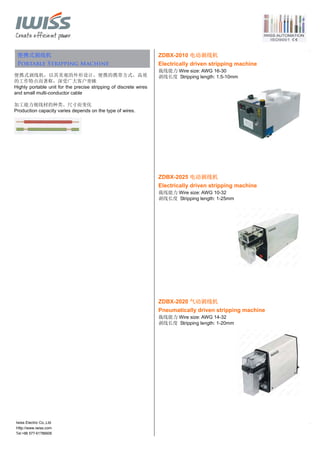 Tel:+86 577-61786606
便携式剥线机
Portable Stripping Machine
便携式剥线机，以其美观的外形设计，便携的携带方式，高效
的工作特点而著称，深受广大客户青睐
Highly portable unit for the precise stripping of discrete wires
and small multi-conductor cable
加工能力视线材的种类、尺寸而变化
Production capacity varies depends on the type of wires.
ZDBX-2010 电动剥线机
Electrically driven stripping machine
裁线能力 Wire size: AWG 16-30
剥线长度 Stripping length: 1.5-10mm
ZDBX-2025 电动剥线机
Electrically driven stripping machine
裁线能力 Wire size: AWG 10-32
剥线长度 Stripping length: 1-25mm
ZDBX-2020 气动剥线机
Pneumatically driven stripping machine
裁线能力 Wire size: AWG 14-32
剥线长度 Stripping length: 1-20mm
Iwiss Electric Co.,Ltd
Http://www.iwiss.com
 