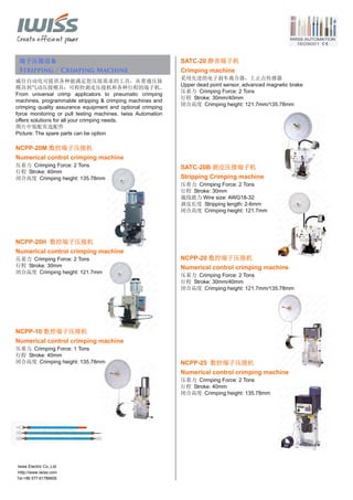 Tel:+86 577-61786606
端子压接设备
Stripping / Crimping Machine
威仕自动化可提供各种能满足您压接需求的工具，从普通压接
模具到气动压接模具；可程控剥皮压接机和各种行程的端子机。
From universal crimp applicators to pneumatic crimping
machines, programmable stripping & crimping machines and
crimping quality assurance equipment and optional crimping
force monitoring or pull testing machines. Iwiss Automation
offers solutions for all your crimping needs.
图片中装配有选配件
Picture: The spare parts can be option
NCPP-20M 数控端子压接机
Numerical control crimping machine
压着力 Crimping Force: 2 Tons
行程 Stroke: 40mm
闭合高度 Crimping height: 135.78mm
NCPP-20H 数控端子压接机
Numerical control crimping machine
压着力 Crimping Force: 2 Tons
行程 Stroke: 30mm
闭合高度 Crimping height: 121.7mm
NCPP-10 数控端子压接机
Numerical control crimping machine
压着力 Crimping Force: 1 Tons
行程 Stroke: 40mm
闭合高度 Crimping height: 135.78mm
SATC-20 静音端子机
Crimping machine
采用先进的电子刹车离合器，上止点传感器
Upper dead point sensor, advanced magnetic brake
压着力 Crimping Force: 2 Tons
行程 Stroke: 30mm/40mm
闭合高度 Crimping height: 121.7mm/135.78mm
SATC-20B 剥皮压接端子机
Stripping Crimping machine
压着力 Crimping Force: 2 Tons
行程 Stroke: 30mm
裁线能力 Wire size: AWG18-32
剥皮长度 Stripping length: 2-6mm
闭合高度 Crimping height: 121.7mm
NCPP-20 数控端子压接机
Numerical control crimping machine
压着力 Crimping Force: 2 Tons
行程 Stroke: 30mm/40mm
闭合高度 Crimping height: 121.7mm/135.78mm
NCPP-25 数控端子压接机
Numerical control crimping machine
压着力 Crimping Force: 2 Tons
行程 Stroke: 40mm
闭合高度 Crimping height: 135.78mm
Iwiss Electric Co.,Ltd
Http://www.iwiss.com
 