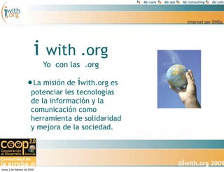i   with .org
                             Yo con las .org

                    •La misión de iwith.org es
                       potenciar les tecnologías
                       de la información y la
                       comunicación como
                       herramienta de solidaridad
                       y mejora de la sociedad.




lunes 2 de febrero de 2009
 