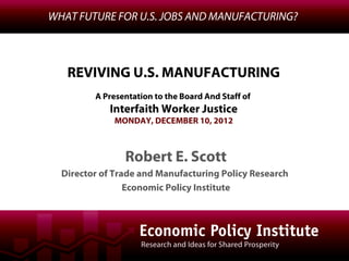 WHAT FUTURE FOR U.S. JOBS AND MANUFACTURING?



   REVIVING U.S. MANUFACTURING
         A Presentation to the Board And Staff of
            Interfaith Worker Justice
             MONDAY, DECEMBER 10, 2012



                Robert E. Scott
  Director of Trade and Manufacturing Policy Research
                 Economic Policy Institute
 