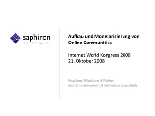 Aufbau und Monetarisierung von
Online Communities

Internet World Kongress 2008
21. Oktober 2008


Nico Zorn, Mitgründer & Partner
saphiron management & technology consultants
 