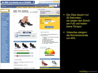 Success Story

  Shoeline.com    Die Clips dauern nur
                   20 Sekunden,
                   sie zeigen den Schuh
                   am Fuß und haben
                   keine Tonspur

                  Videoclips steigern
                   die Konversionsrate
                   um 44%




                              excitingcommerce
 