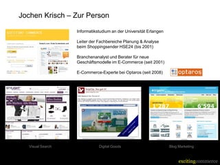 Jochen Krisch – Zur Person

                     Informatikstudium an der Universität Erlangen

                     Leiter der Fachbereiche Planung & Analyse
                      beim Shoppingsender HSE24 (bis 2001)

                     Branchenanalyst und Berater für neue
                      Geschäftsmodelle im E-Commerce (seit 2001)

                     E-Commerce-Experte bei Optaros (seit 2008)




  Visual Search                  Digital Goods                        Blog Marketing



                                                                           excitingcommerce
 