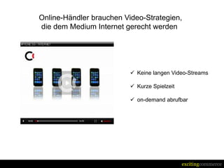 Online-Händler brauchen Video-Strategien,
die dem Medium Internet gerecht werden




                           Keine langen Video-Streams

                           Kurze Spielzeit

                           on-demand abrufbar




                                              excitingcommerce
 