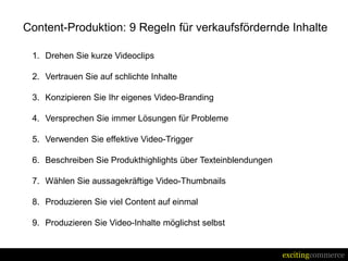 Content-Produktion: 9 Regeln für verkaufsfördernde Inhalte

 1. Drehen Sie kurze Videoclips

 2. Vertrauen Sie auf schlichte Inhalte

 3. Konzipieren Sie Ihr eigenes Video-Branding

 4. Versprechen Sie immer Lösungen für Probleme

 5. Verwenden Sie effektive Video-Trigger

 6. Beschreiben Sie Produkthighlights über Texteinblendungen

 7. Wählen Sie aussagekräftige Video-Thumbnails

 8. Produzieren Sie viel Content auf einmal

 9. Produzieren Sie Video-Inhalte möglichst selbst


                                                               excitingcommerce
 