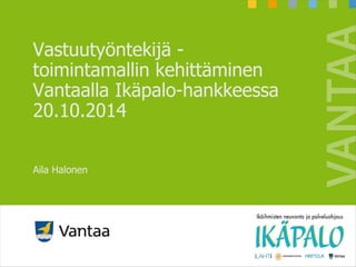 Vastuutyöntekijä -
toimintamallin kehittäminen
Vantaalla Ikäpalo-hankkeessa
20.10.2014
Aila Halonen
 
