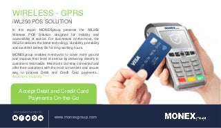 www.monexgroup.com
STAY CONNECTED WITH US:
WIRELESS - GPRS
iWL250 POS SOLUTION
Accept Debit and Credit Card
Payments On-the-Go
In this report, MONEXgroup presents the iWL250
Wireless POS Solution designed for mobility and
accessibility of service. For businesses on-the-move, the
iWL250 delivers the latest technology, durability, portability
and excellent battery life for long working hours.
MONEXgroup enables merchants to cover more ground
and improve their level of service by delivering directly to
customers nationwide. Merchants can stay connected and
offer their customers with the most convenient and secure
way to process Debit and Credit Card payments...
Anywhere. Instantly.
 
