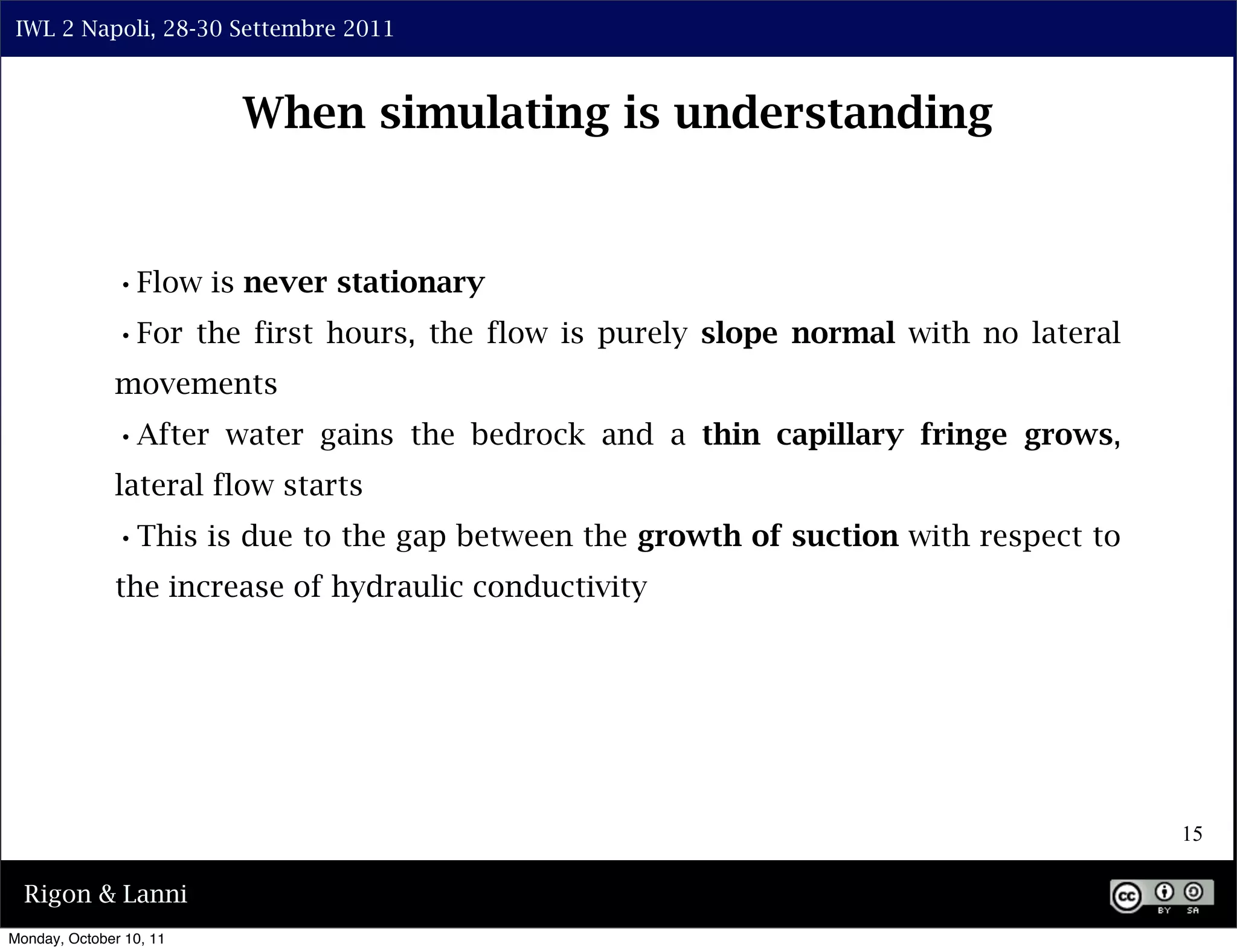 IWL 2 Napoli, 28-30 Settembre 2011



                         When simulating is understanding


              •Flow is never stationary
              •For the first hours, the flow is purely slope normal with no lateral
              movements
              •After water gains the bedrock and a thin capillary fringe grows,
              lateral flow starts
              •This is due to the gap between the growth of suction with respect to
              the increase of hydraulic conductivity




                                                                                      15

  Rigon & Lanni
Monday, October 10, 11
 