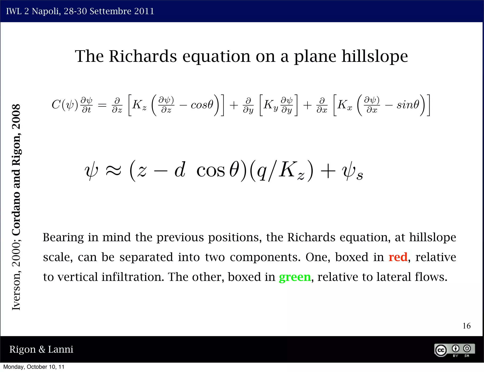 IWL 2 Napoli, 28-30 Settembre 2011




                                                 The Richards equation on a plane hillslope

                                                             ⇤                    ⇥⌅            ⇤      ⌅          ⇤                    ⇥⌅
                                                                      ⇥ )                                                  ⇥ )
                                            C(⇥) ⇥ =    ⇥
                                                                 Kz         cos        +   ⇥
                                                                                                    Ky ⇥ +   ⇥
                                                                                                                      Kx         sin
  Iverson, 2000; Cordano and Rigon, 2008




                                                 ⇥t     ⇥z             ⇥z                  ⇥y          ⇥y    ⇥x            ⇥x




                                                   ⇥ ⇥ (z               d cos )(q/Kz ) + ⇥s

                                           Bearing in mind the previous positions, the Richards equation, at hillslope
                                           scale, can be separated into two components. One, boxed in red, relative
                                           to vertical infiltration. The other, boxed in green, relative to lateral flows.



                                                                                                                                            16

  Rigon & Lanni
Monday, October 10, 11
 