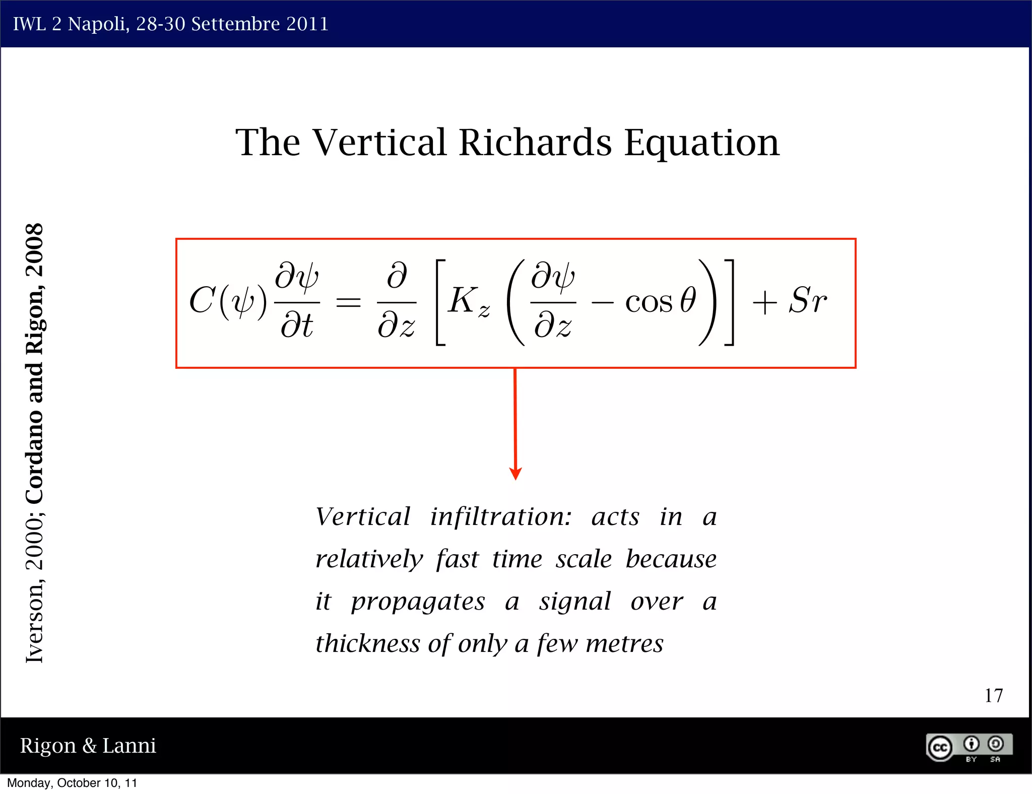 IWL 2 Napoli, 28-30 Settembre 2011




                                             The Vertical Richards Equation
  Iverson, 2000; Cordano and Rigon, 2008




                                                        ⇤                         ⇥⌅
                                                ⇤⇥   ⇤             ⇤⇥
                                           C(⇥)    =     Kz                cos         + Sr
                                                ⇤t   ⇤z            ⇤z




                                                 Vertical infiltration: acts in a
                                                 relatively fast time scale because
                                                 it propagates a signal over a
                                                 thickness of only a few metres

                                                                                              17

  Rigon & Lanni
Monday, October 10, 11
 