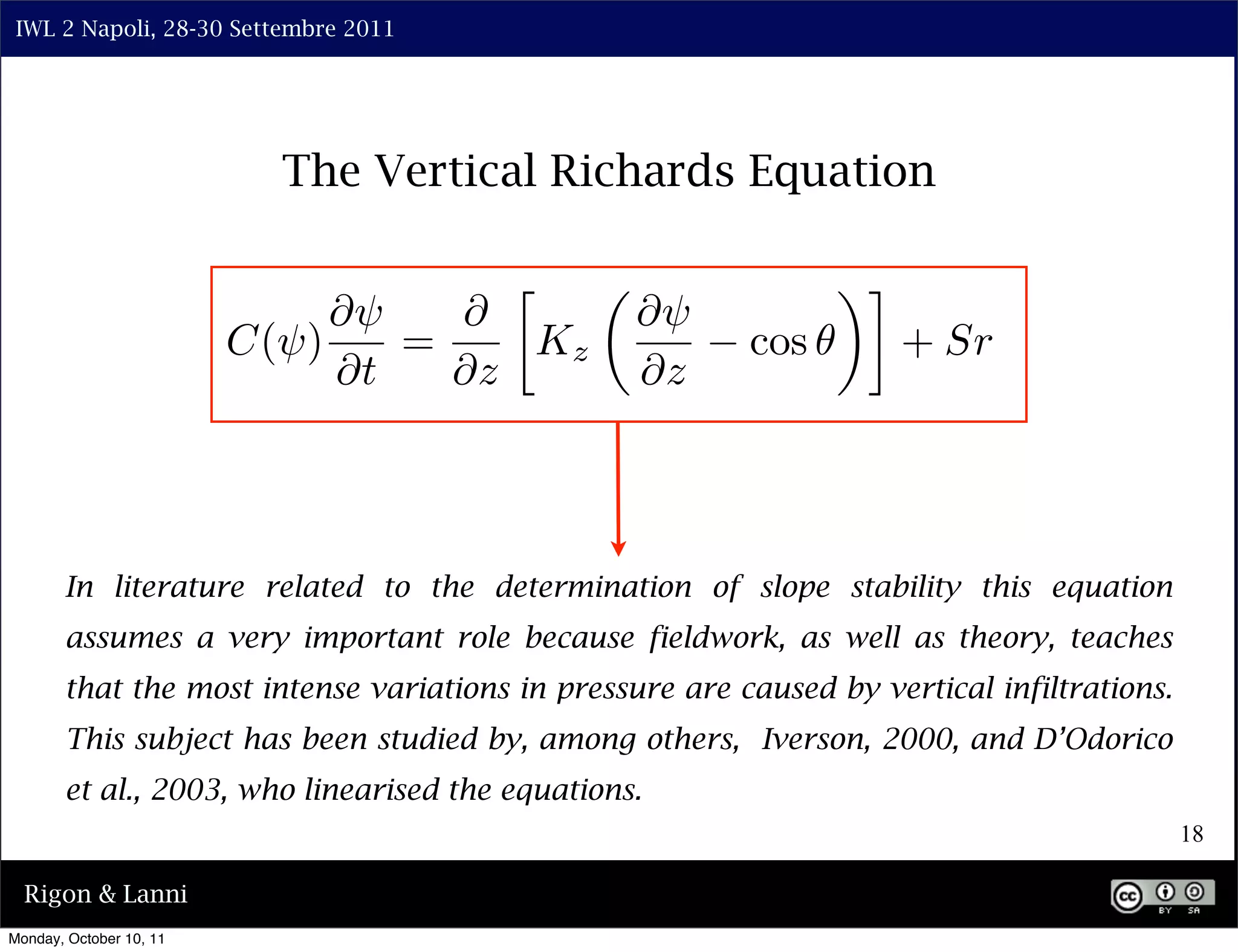 IWL 2 Napoli, 28-30 Settembre 2011




                           The Vertical Richards Equation

                                      ⇤                         ⇥⌅
                              ⇤⇥   ⇤             ⇤⇥
                         C(⇥)    =     Kz                cos         + Sr
                              ⇤t   ⇤z            ⇤z



       In literature related to the determination of slope stability this equation
       assumes a very important role because fieldwork, as well as theory, teaches
       that the most intense variations in pressure are caused by vertical infiltrations.
       This subject has been studied by, among others, Iverson, 2000, and D’Odorico
       et al., 2003, who linearised the equations.
                                                                                            18

  Rigon & Lanni
Monday, October 10, 11
 