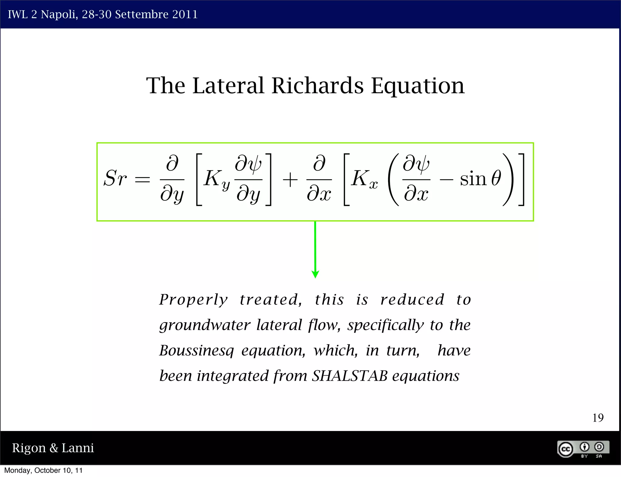IWL 2 Napoli, 28-30 Settembre 2011




                            The Lateral Richards Equation

                                 ⇤      ⌅      ⇤                               ⇥⌅
                              ⇤      ⇤⇥     ⇤                    ⇤⇥
                         Sr =     Ky      +     Kx                       sin
                              ⇤y     ⇤y     ⇤x                   ⇤x



                              Properly treated, this is reduced to
                              groundwater lateral flow, specifically to the
                              Boussinesq equation, which, in turn,    have
                              been integrated from SHALSTAB equations

                                                                                    19

  Rigon & Lanni
Monday, October 10, 11
 