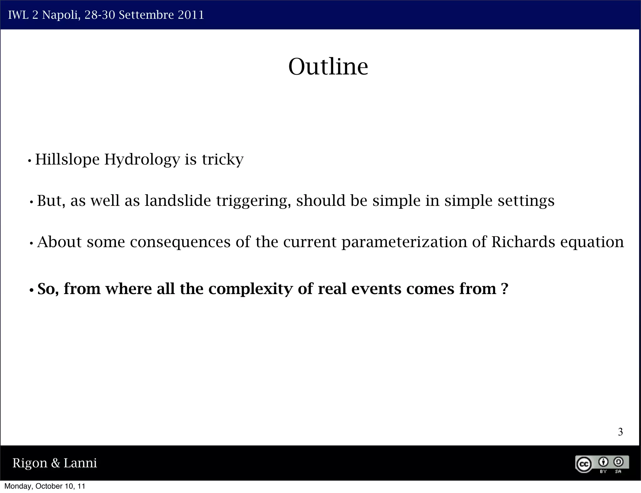 IWL 2 Napoli, 28-30 Settembre 2011



                                         Outline



     •Hillslope Hydrology is tricky

     •But, as well as landslide triggering, should be simple in simple settings

     •About some consequences of the current parameterization of Richards equation

     •So, from where all the complexity of real events comes from ?




                                                                                  3

  Rigon & Lanni
Monday, October 10, 11
 