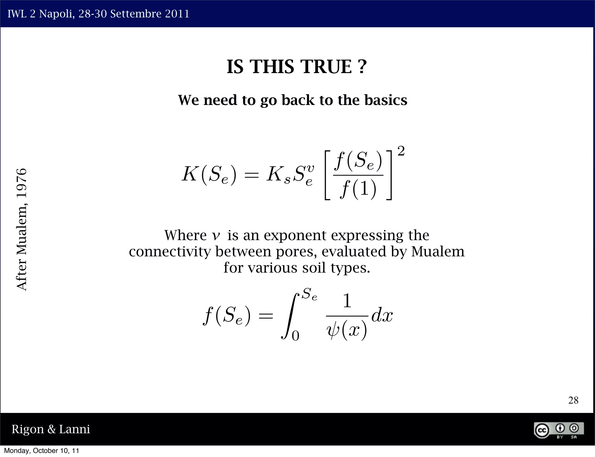 IWL 2 Napoli, 28-30 Settembre 2011




                                         IS THIS TRUE ?
                                We need to go back to the basics


                                                                     ⇥2
                                                           f (Se )
                                 K(Se ) =         v
                                             K s Se
  After Mualem, 1976




                                                            f (1)

                             Where v is an exponent expressing the
                         connectivity between pores, evaluated by Mualem
                                       for various soil types.
                                                      Se
                                                            1
                                      f (Se ) =                 dx
                                                  0         (x)


                                                                           28

  Rigon & Lanni
Monday, October 10, 11
 