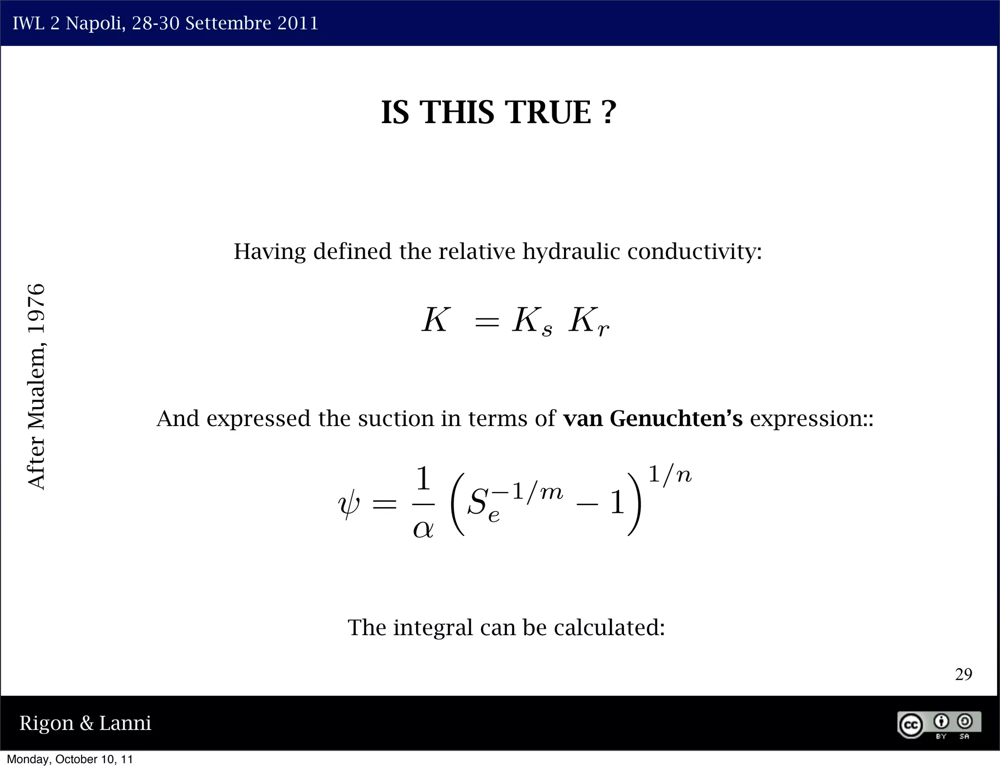 IWL 2 Napoli, 28-30 Settembre 2011




                                              IS THIS TRUE ?



                                Having defined the relative hydraulic conductivity:
  After Mualem, 1976




                                                 K = Ks Kr

                         And expressed the suction in terms of van Genuchten’s expression::

                                                 1                   ⇥1/n
                                         ⇥=           Se   1/m
                                                                    1


                                          The integral can be calculated:

                                                                                              29

  Rigon & Lanni
Monday, October 10, 11
 