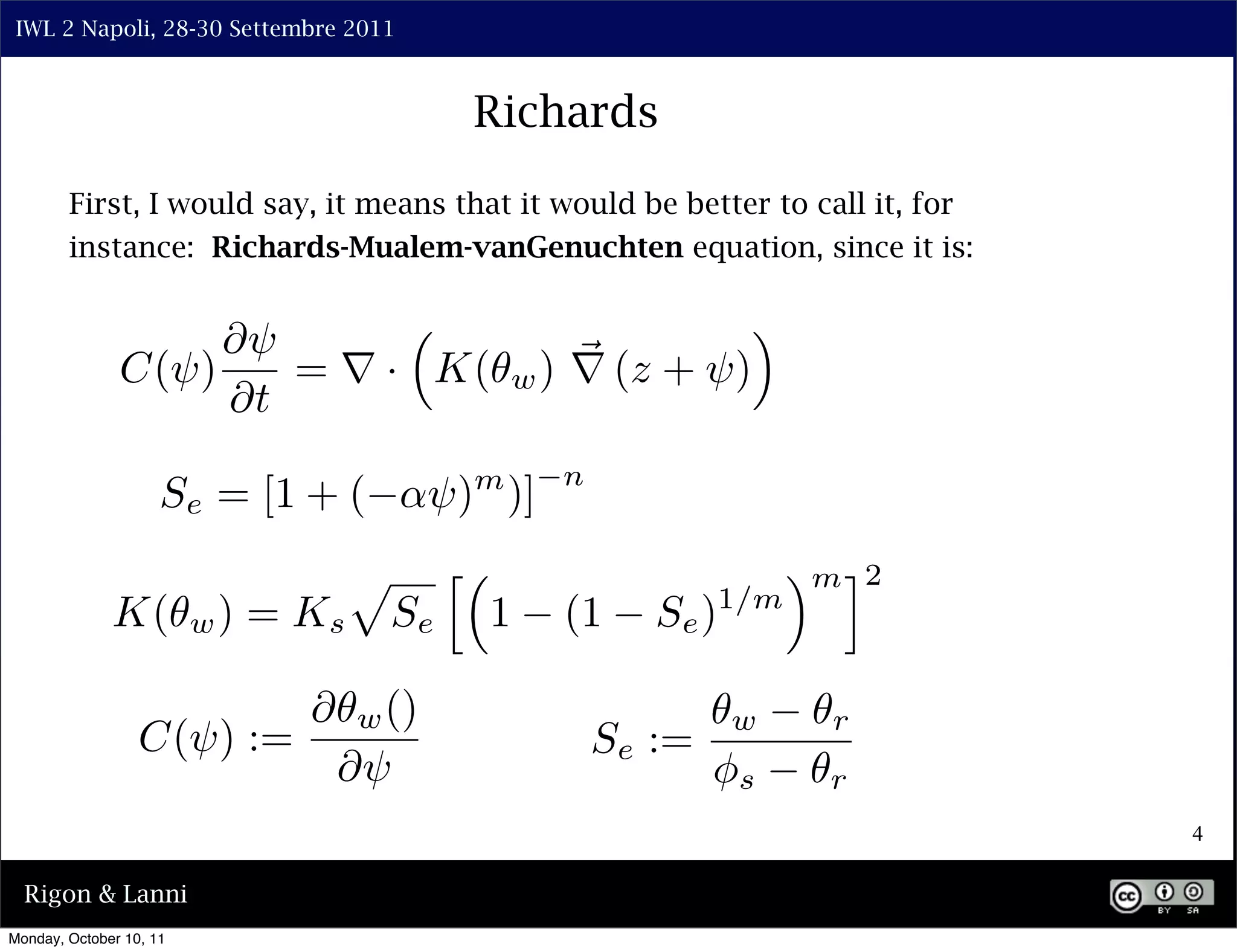 IWL 2 Napoli, 28-30 Settembre 2011



                                                  Richards

        First, I would say, it means that it would be better to call it, for
        instance: Richards-Mualem-vanGenuchten equation, since it is:


                    ⇤⇥                                             ⇥
               C(⇥)    = ⇥ · K(                       w ) ⇥ (z + ⇥)
                    ⇤t
                                                        n
                     Se = [1 + (            ⇥) )] m


                                     ⇧        ⇤                           ⇥ m ⌅2
                         w)   = Ks                1     (1     Se ) 1/m
              K(                         Se

                                ⇤    w ()                             w     r
                  C(⇥) :=                                   Se :=
                                    ⇤⇥                              ⇥s      r
                                                                                   4

  Rigon & Lanni
Monday, October 10, 11
 