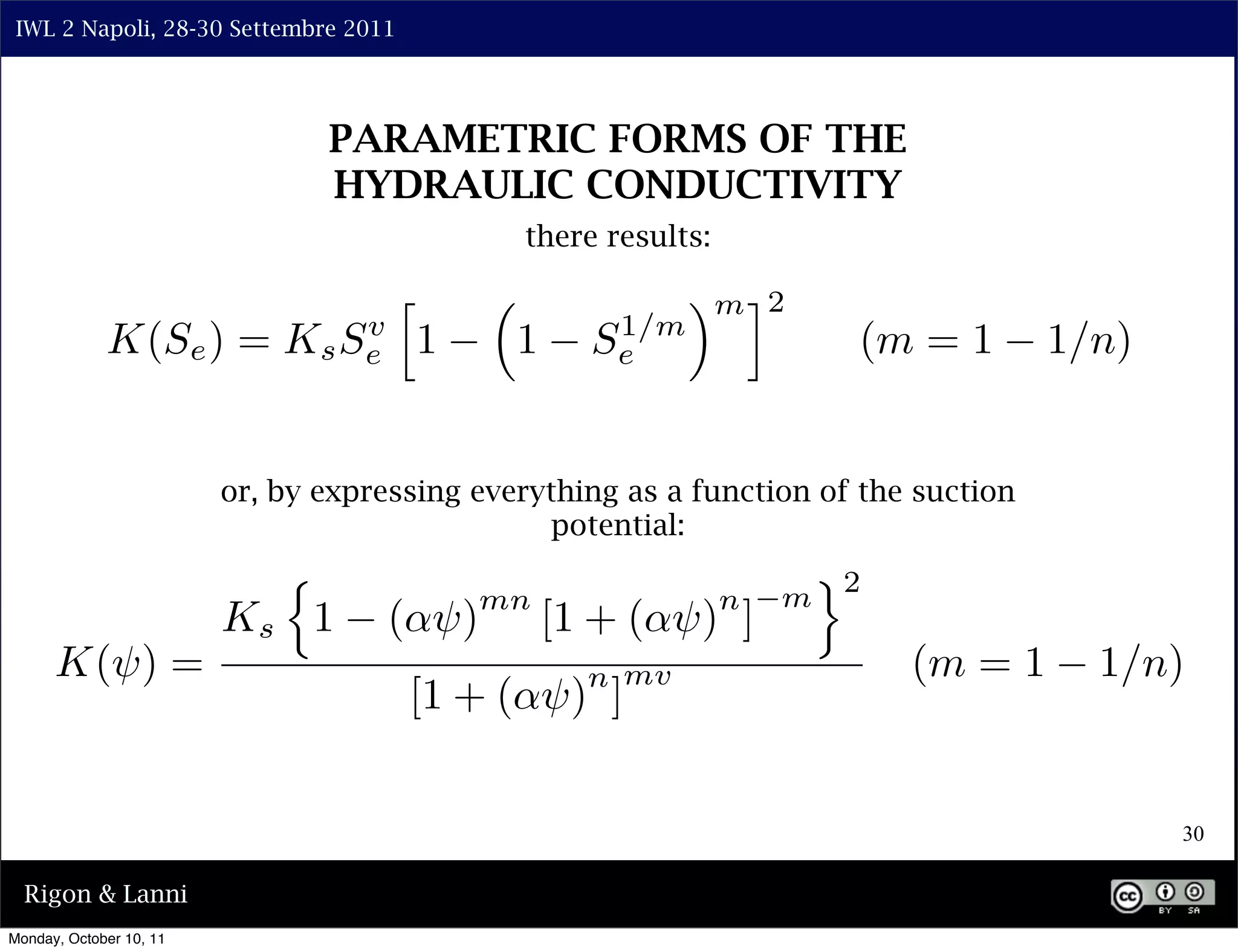 IWL 2 Napoli, 28-30 Settembre 2011




                                PARAMETRIC FORMS OF THE
                                HYDRAULIC CONDUCTIVITY
                                               there results:

                                      ⇤                     ⇥m ⌅2
             K(Se ) =             v
                             K s Se       1    1      1/m
                                                     Se                  (m = 1       1/n)


                         or, by expressing everything as a function of the suction
                                                potential:
                                                                        ⇥2
                                              mn                n   m
                         Ks 1         ( ⇥)         [1 + ( ⇥) ]
      K(⇥) =                                         n mv                    (m = 1     1/n)
                                      [1 + ( ⇥) ]


                                                                                             30

  Rigon & Lanni
Monday, October 10, 11
 