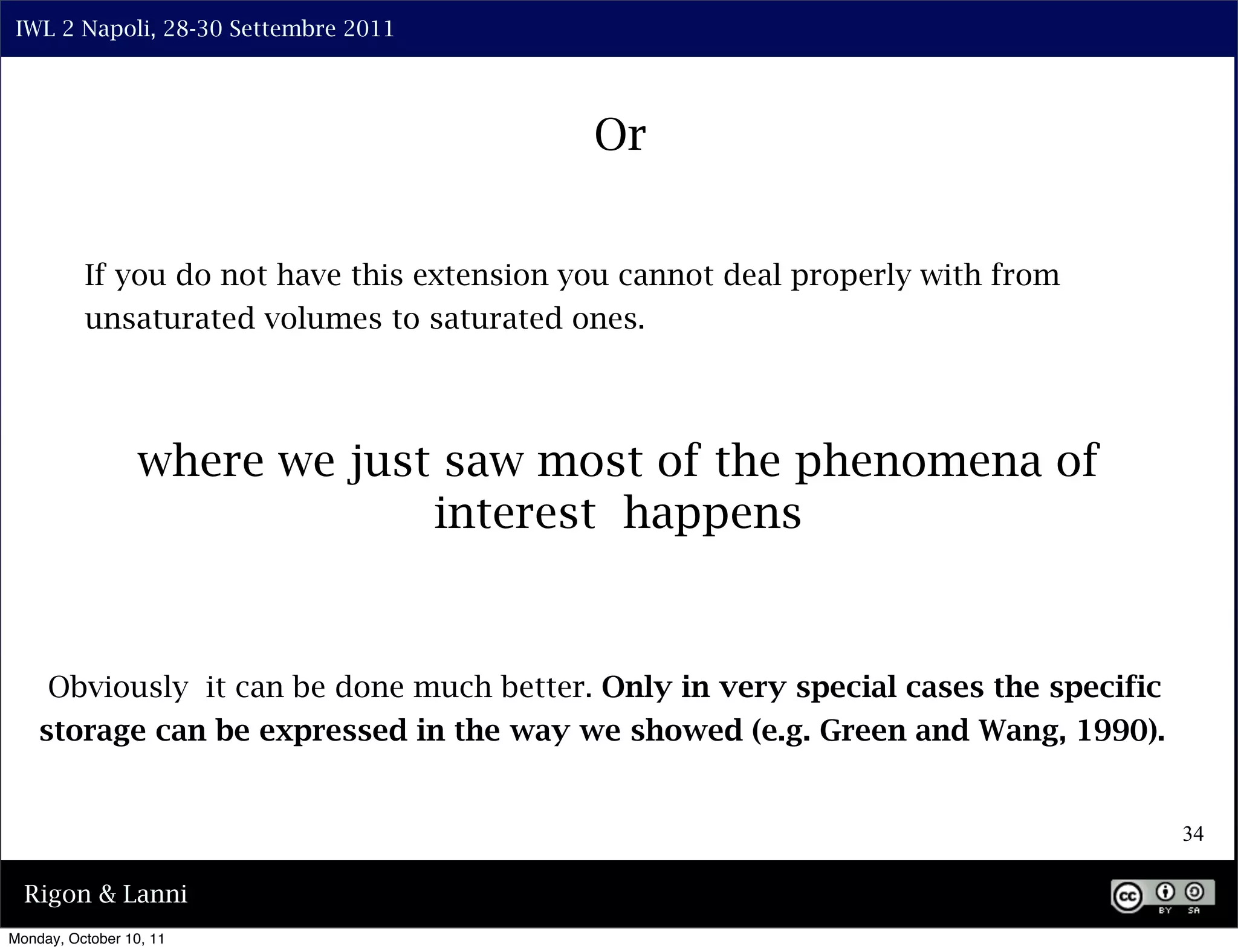 IWL 2 Napoli, 28-30 Settembre 2011




                                             Or


          If you do not have this extension you cannot deal properly with from
          unsaturated volumes to saturated ones.




                  where we just saw most of the phenomena of
                               interest happens


     Obviously it can be done much better. Only in very special cases the specific
    storage can be expressed in the way we showed (e.g. Green and Wang, 1990).


                                                                                     34

  Rigon & Lanni
Monday, October 10, 11
 