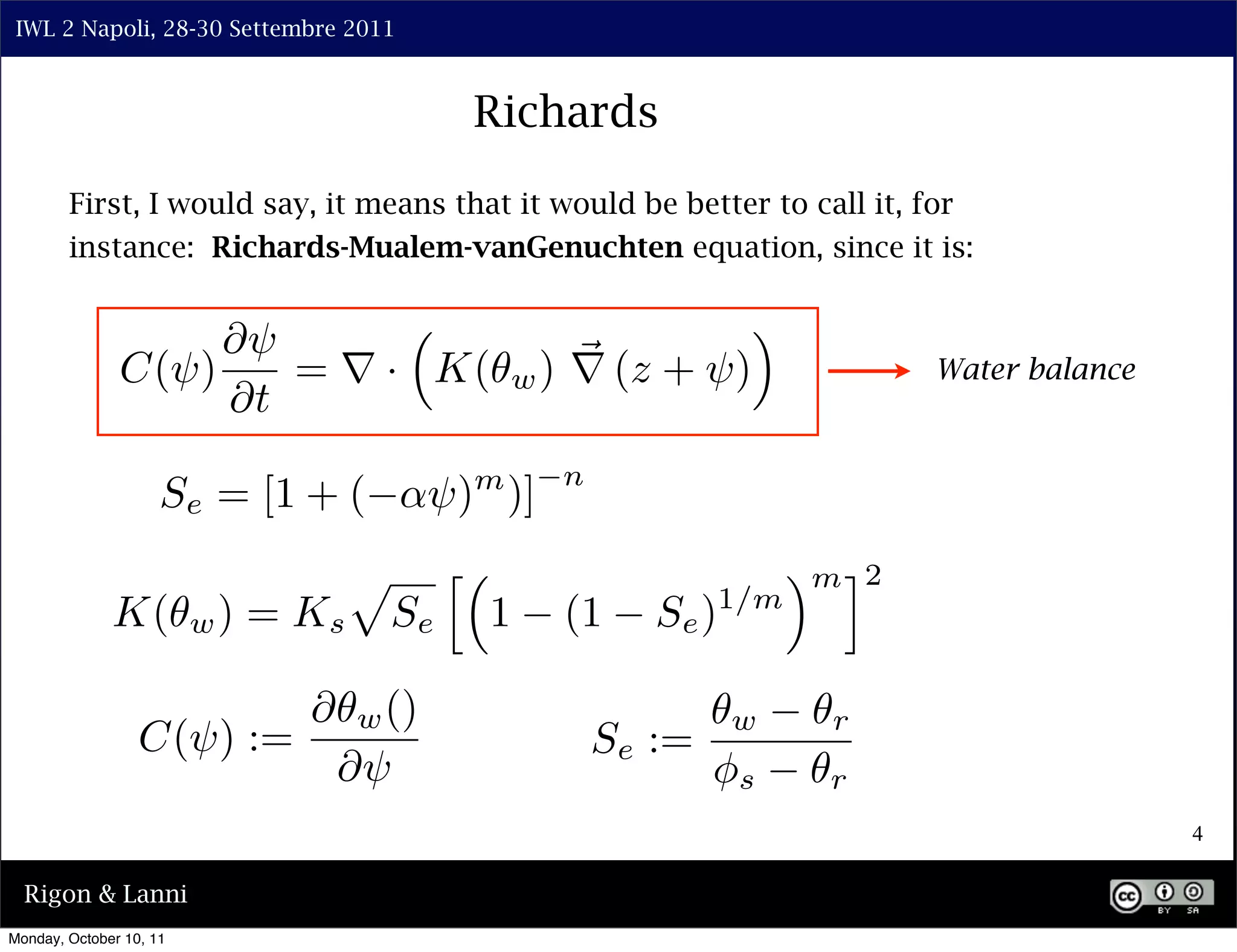 IWL 2 Napoli, 28-30 Settembre 2011



                                                  Richards

        First, I would say, it means that it would be better to call it, for
        instance: Richards-Mualem-vanGenuchten equation, since it is:


                    ⇤⇥                                             ⇥
               C(⇥)    = ⇥ · K(                       w ) ⇥ (z + ⇥)                Water balance
                    ⇤t
                                                        n
                     Se = [1 + (            ⇥) )] m


                                     ⇧        ⇤                           ⇥ m ⌅2
                         w)   = Ks                1     (1     Se ) 1/m
              K(                         Se

                                ⇤    w ()                             w     r
                  C(⇥) :=                                   Se :=
                                    ⇤⇥                              ⇥s      r
                                                                                                   4

  Rigon & Lanni
Monday, October 10, 11
 