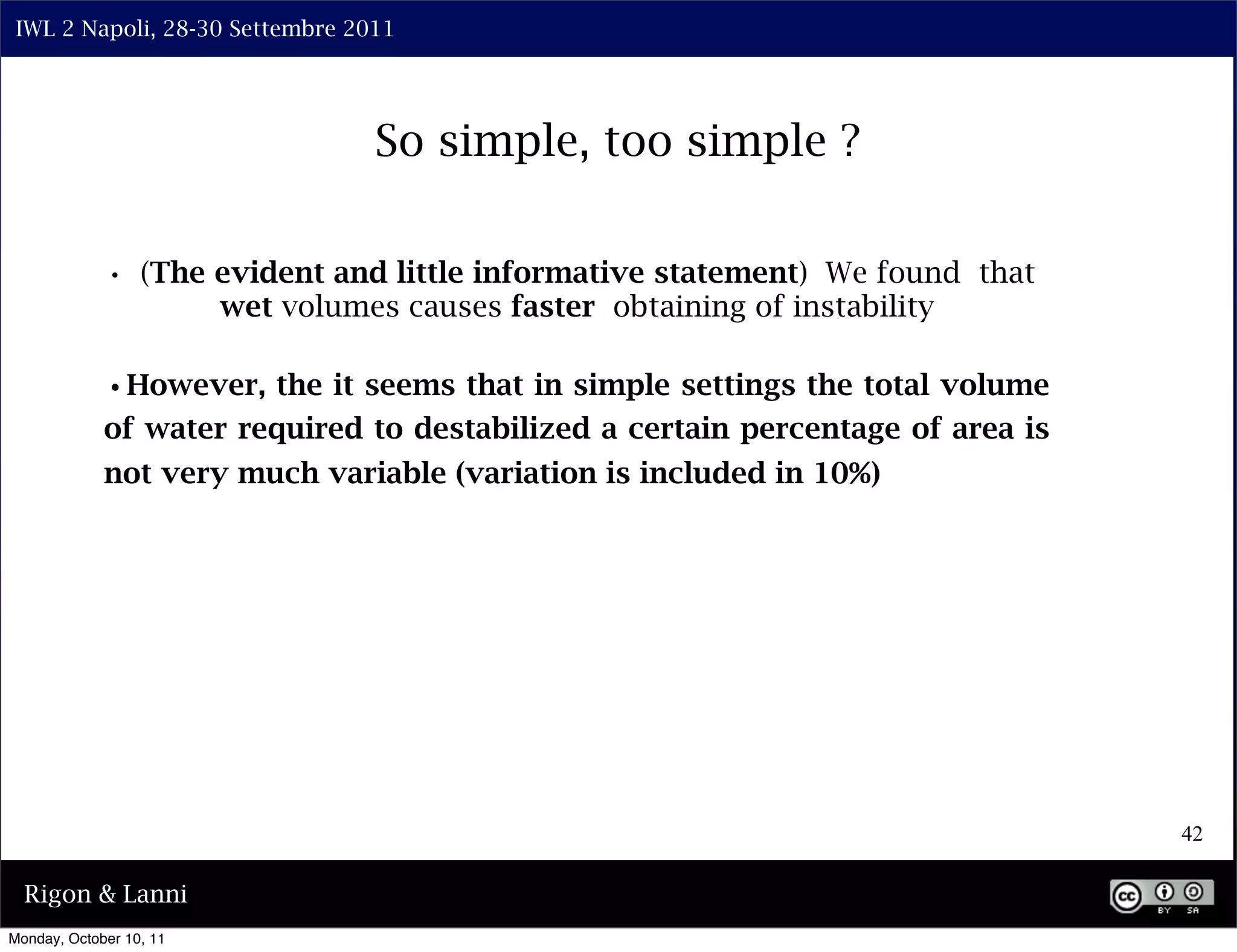 IWL 2 Napoli, 28-30 Settembre 2011




                                   So simple, too simple ?

             • (The evident and little informative statement) We found that
                         wet volumes causes faster obtaining of instability

             •However, the it seems that in simple settings the total volume
             of water required to destabilized a certain percentage of area is
             not very much variable (variation is included in 10%)




                                                                                 42

  Rigon & Lanni
Monday, October 10, 11
 