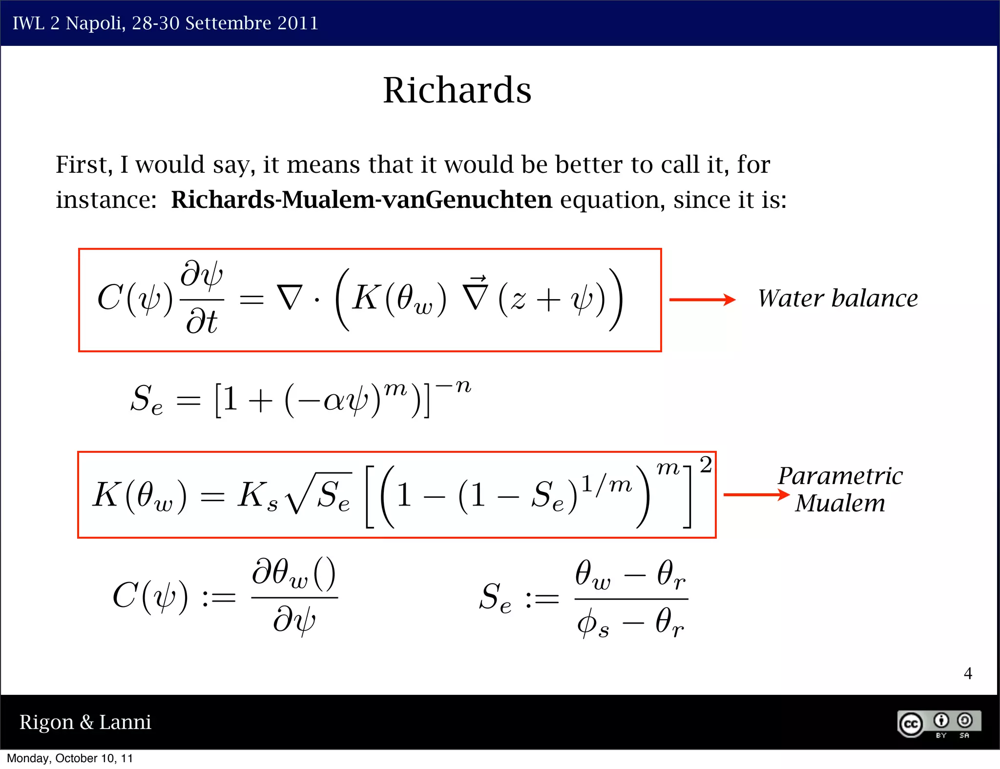 IWL 2 Napoli, 28-30 Settembre 2011



                                                  Richards

        First, I would say, it means that it would be better to call it, for
        instance: Richards-Mualem-vanGenuchten equation, since it is:


                    ⇤⇥                                             ⇥
               C(⇥)    = ⇥ · K(                       w ) ⇥ (z + ⇥)                Water balance
                    ⇤t
                                                        n
                     Se = [1 + (            ⇥) )] m


                                     ⇧        ⇤                           ⇥ m ⌅2    Parametric
                         w)   = Ks                1     (1     Se ) 1/m
              K(                         Se                                          Mualem


                                ⇤    w ()                             w     r
                  C(⇥) :=                                   Se :=
                                    ⇤⇥                              ⇥s      r
                                                                                                   4

  Rigon & Lanni
Monday, October 10, 11
 