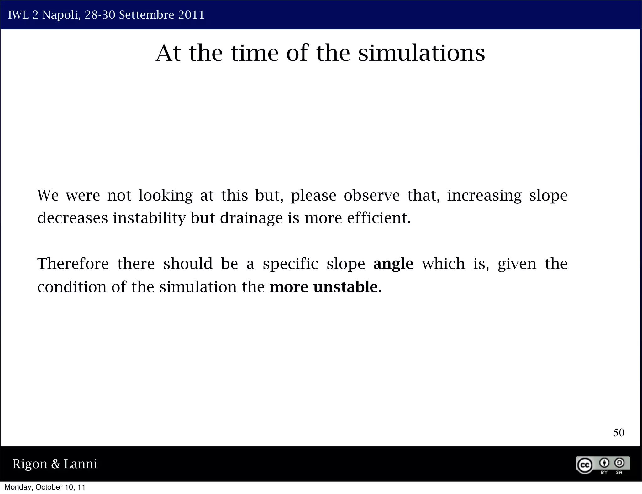 IWL 2 Napoli, 28-30 Settembre 2011


                          At the time of the simulations




        We were not looking at this but, please observe that, increasing slope
        decreases instability but drainage is more efficient.


        Therefore there should be a specific slope angle which is, given the
        condition of the simulation the more unstable.




                                                                                 50

  Rigon & Lanni
Monday, October 10, 11
 