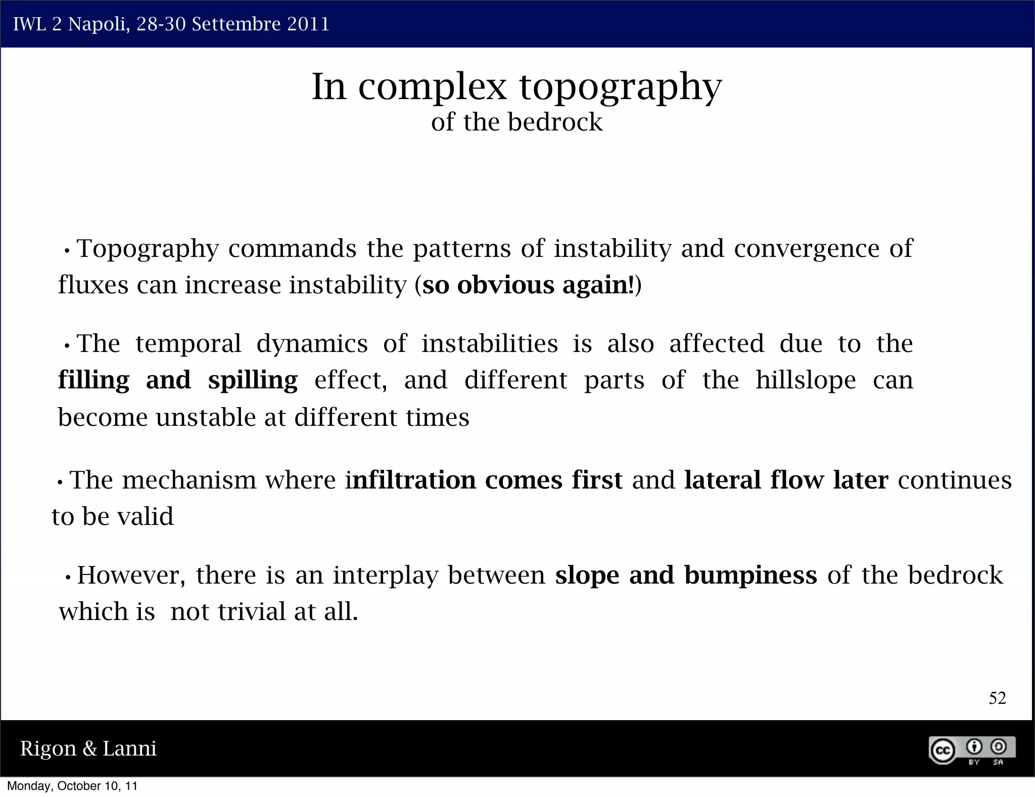 IWL 2 Napoli, 28-30 Settembre 2011


                                In complex topography
                                        of the bedrock




        •Topography commands the patterns of instability and convergence of
        fluxes can increase instability (so obvious again!)

        •The temporal dynamics of instabilities is also affected due to the
        filling and spilling effect, and different parts of the hillslope can
        become unstable at different times

       •The mechanism where infiltration comes first and lateral flow later continues
       to be valid

        •However, there is an interplay between slope and bumpiness of the bedrock
        which is not trivial at all.


                                                                                   52

  Rigon & Lanni
Monday, October 10, 11
 