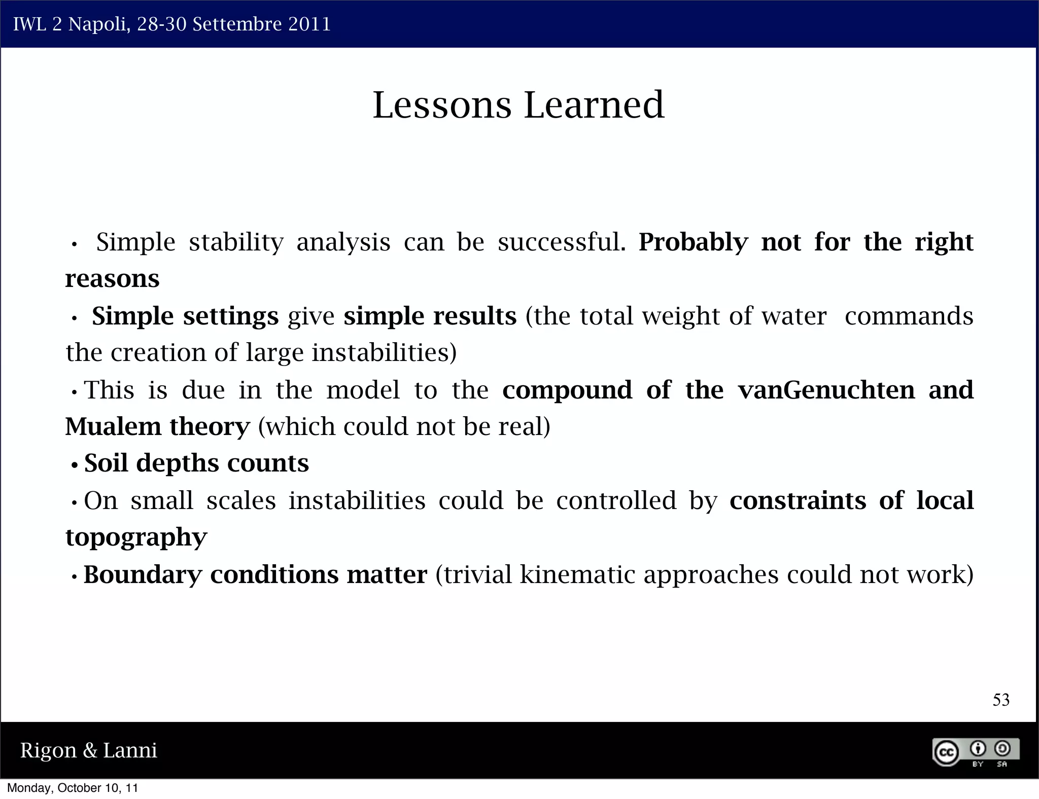 IWL 2 Napoli, 28-30 Settembre 2011



                                      Lessons Learned


         • Simple stability analysis can be successful. Probably not for the right
         reasons
         • Simple settings give simple results (the total weight of water commands
         the creation of large instabilities)
         •This is due in the model to the compound of the vanGenuchten and
         Mualem theory (which could not be real)
         •Soil depths counts
         •On small scales instabilities could be controlled by constraints of local
         topography
         •Boundary conditions matter (trivial kinematic approaches could not work)


                                                                                      53

  Rigon & Lanni
Monday, October 10, 11
 