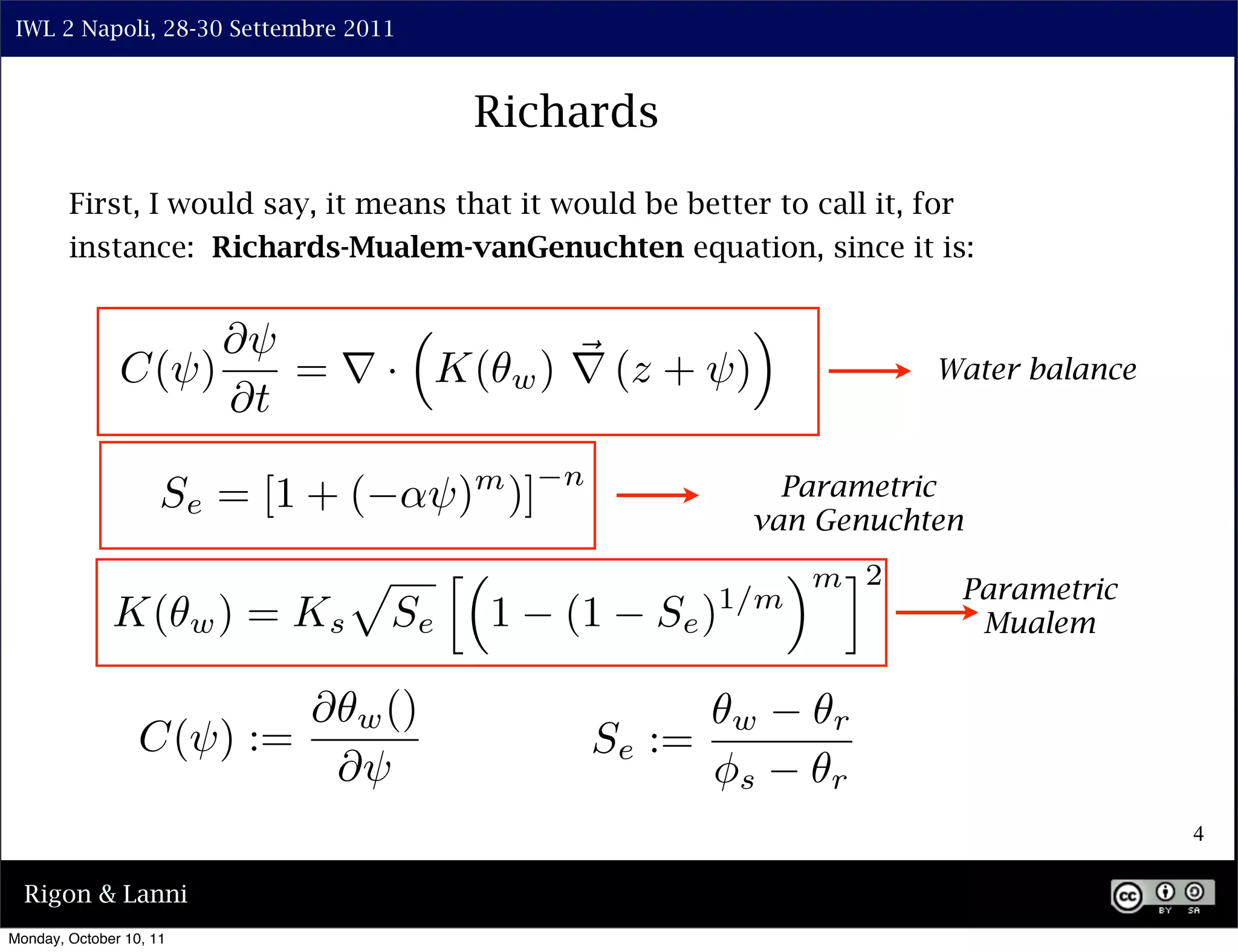 IWL 2 Napoli, 28-30 Settembre 2011



                                                  Richards

        First, I would say, it means that it would be better to call it, for
        instance: Richards-Mualem-vanGenuchten equation, since it is:


                    ⇤⇥                                             ⇥
               C(⇥)    = ⇥ · K(                       w ) ⇥ (z + ⇥)                Water balance
                    ⇤t
                                                        n
                     Se = [1 + (            ⇥) )] m                     Parametric
                                                                      van Genuchten
                                     ⇧        ⇤                           ⇥ m ⌅2    Parametric
                         w)   = Ks                1     (1     Se ) 1/m
              K(                         Se                                          Mualem


                                ⇤    w ()                             w     r
                  C(⇥) :=                                   Se :=
                                    ⇤⇥                              ⇥s      r
                                                                                                   4

  Rigon & Lanni
Monday, October 10, 11
 