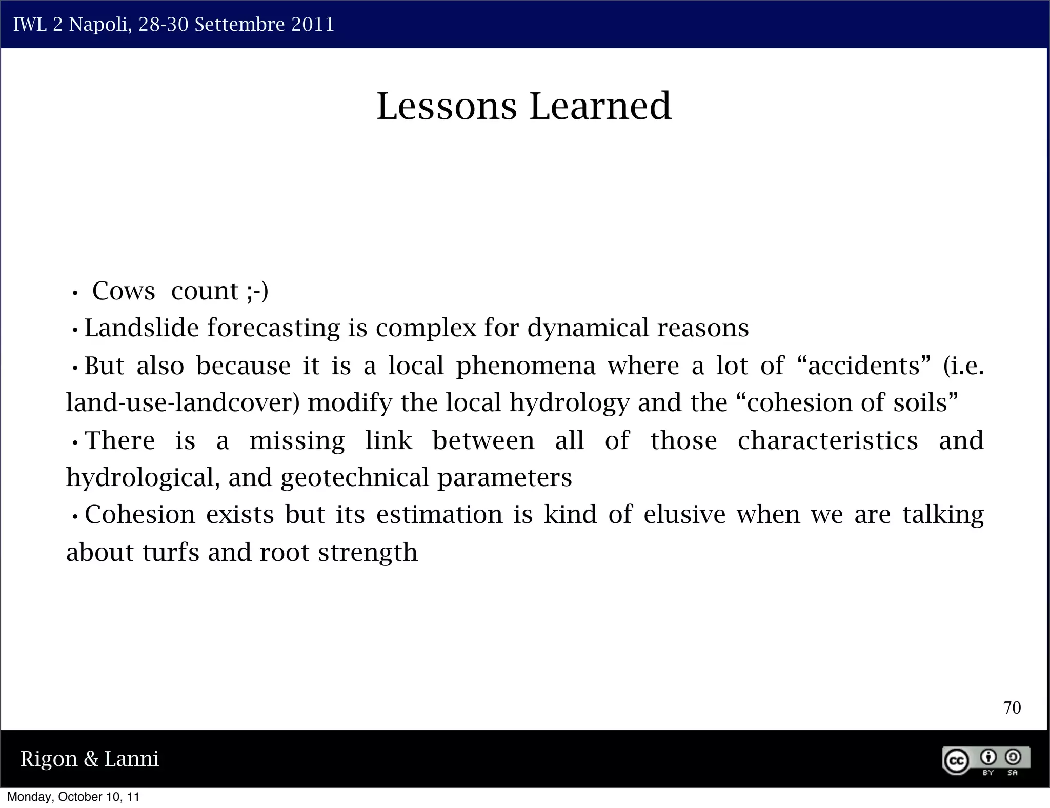 IWL 2 Napoli, 28-30 Settembre 2011



                                      Lessons Learned



         • Cows count ;-)
         •Landslide forecasting is complex for dynamical reasons
         •But also because it is a local phenomena where a lot of “accidents” (i.e.
         land-use-landcover) modify the local hydrology and the “cohesion of soils”
         •There is a missing link between all of those characteristics and
         hydrological, and geotechnical parameters
         •Cohesion exists but its estimation is kind of elusive when we are talking
         about turfs and root strength




                                                                                      70

  Rigon & Lanni
Monday, October 10, 11
 