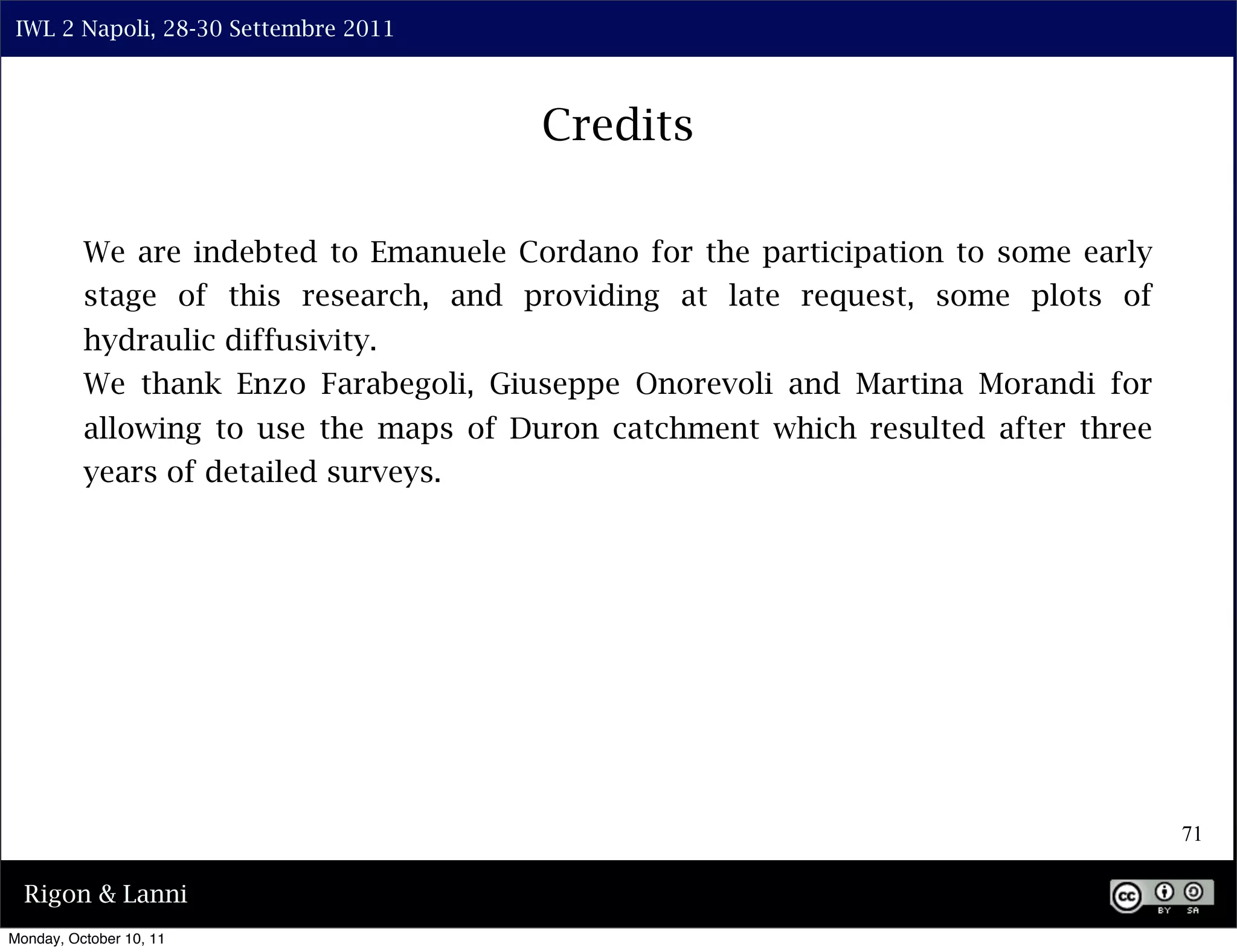 IWL 2 Napoli, 28-30 Settembre 2011



                                        Credits

          We are indebted to Emanuele Cordano for the participation to some early
          stage of this research, and providing at late request, some plots of
          hydraulic diffusivity.
          We thank Enzo Farabegoli, Giuseppe Onorevoli and Martina Morandi for
          allowing to use the maps of Duron catchment which resulted after three
          years of detailed surveys.




                                                                                    71

  Rigon & Lanni
Monday, October 10, 11
 