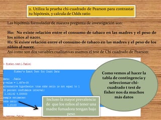 2. Utiliza la prueba chi-cuadrado de Pearson para contrastar
tu hipótesis, y calcula de Odds ratio
Las hipótesis formuladas de nuestra pregunta de investigación son:
Ho: No existe relación entre el consumo de tabaco en las madres y el peso de
los niños al nacer.
H1: Si existe relación entre el consumo de tabaco en las madres y el peso de los
niños al nacer.
Así como son dos variables cualitativas usamos el test de Chi cuadrado de Pearson:
Como vemos al hacer la
tabla de contingencia y
seleccionar chi-
cuadrado t test de
fisher nos da muchos
más datos
Incluso la mayor prevalencia
de que los niños al tener una
madre fumadora tengan bajo
peso
 