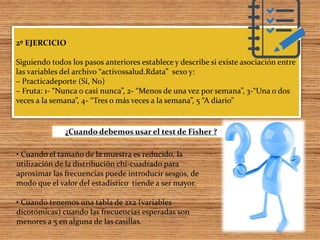 2º EJERCICIO
Siguiendo todos los pasos anteriores establece y describe si existe asociación entre
las variables del archivo “activossalud.Rdata” sexo y:
– Practicadeporte (Sí, No)
– Fruta: 1- “Nunca o casi nunca”, 2- “Menos de una vez por semana”, 3-“Una o dos
veces a la semana”, 4- “Tres o más veces a la semana”, 5 “A diario”
• Cuando el tamaño de la muestra es reducido, la
utilización de la distribución chi-cuadrado para
aproximar las frecuencias puede introducir sesgos, de
modo que el valor del estadístico tiende a ser mayor.
• Cuando tenemos una tabla de 2x2 (variables
dicotómicas) cuando las frecuencias esperadas son
menores a 5 en alguna de las casillas.
¿Cuando debemos usar el test de Fisher ?
 