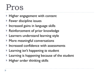 Pros Higher engagement with content Fewer discipline issues Increased gains in language skills Reinforcement of prior knowledge Learners understand learning style More meaningful conversations Increased confidence with assessments Learning isn’t happening  to  student Learning is happening because of the student Higher order thinking skills 