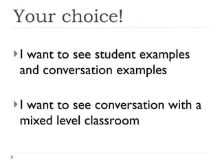 Your choice! I want to see student examples and conversation examples I want to see conversation with a mixed level classroom 