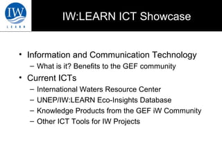 IW:LEARN ICT Showcase 
• Information and Communication Technology 
– What is it? Benefits to the GEF community 
• Current ICTs 
– International Waters Resource Center 
– UNEP/IW:LEARN Eco-Insights Database 
– Knowledge Products from the GEF iW Community 
– Other ICT Tools for IW Projects 
 